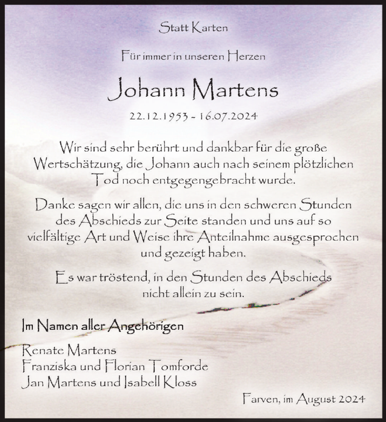 <p>Statt Karten<br />Für immer in unseren Herzen</p><p>Johann Martens<br />22.12.1953 - 16.07.2024</p><p>Wir sind sehr berührt und dankbar für die große<br />Wertschätzung, die Johann auch nach seinem plötzlichen<br />Tod noch entgegengebracht wurde.<br />Danke sagen wir allen, die uns in den schweren Stunden<br />des Abschieds zur Seite standen und uns auf so<br />vielfältige Art und Weise ihre Anteilnahme ausgesprochen<br />und gezeigt haben.<br />Es war tröstend, in den Stunden des Abschieds<br />nicht allein zu sein.<br />Im Namen aller Angehörigen<br />Renate Martens<br />Franziska und Florian Tomforde<br />Jan Martens und Isabell Kloss<br />Farven, im August 2024</p>