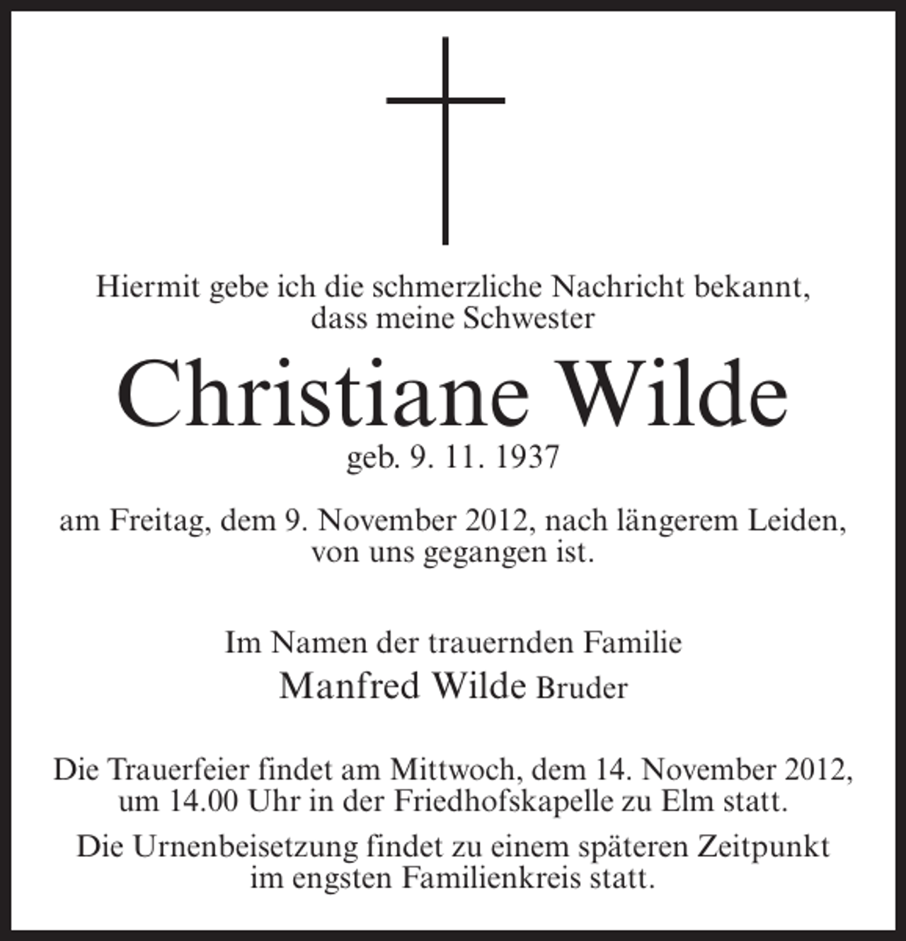 <p>Hiermit gebe ich die schmerzliche Nachricht bekannt,<br />dass meine Schwester</p><p>Christiane Wilde<br />geb. 9. 11. 1937</p><p>am Freitag, dem 9. November 2012, nach längerem Leiden,<br />von uns gegangen ist.<br />Im Namen der trauernden Familie<br />Manfred Wilde Bruder<br />Die Trauerfeier findet am Mittwoch, dem 14. November 2012,<br />um 14.00 Uhr in der Friedhofskapelle zu Elm statt.<br />Die Urnenbeisetzung findet zu einem späteren Zeitpunkt<br />im engsten Familienkreis statt.</p>