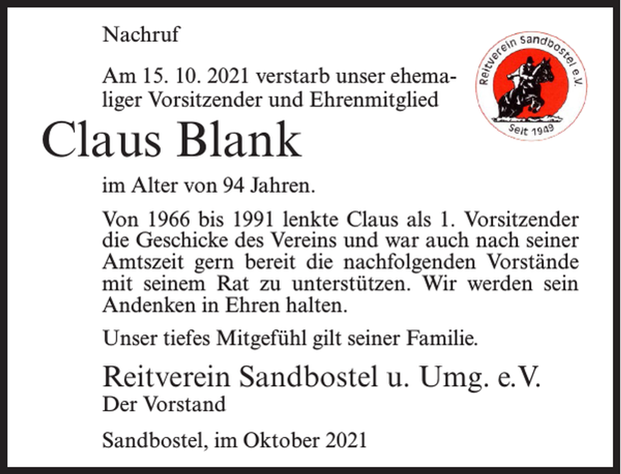 <p>Nachruf<br />Am 15. 10. 2021 verstarb unser ehemaliger Vorsitzender und Ehrenmitglied</p><p>Claus Blank</p><p>im Alter von 94 Jahren.<br />Von 1966 bis 1991 lenkte Claus als 1. Vorsitzender<br />die Geschicke des Vereins und war auch nach seiner<br />Amtszeit gern bereit die nachfolgenden Vorstände<br />mit seinem Rat zu unterstützen. Wir werden sein<br />Andenken in Ehren halten.<br />Unser tiefes Mitgefühl gilt seiner Familie.</p><p>Reitverein Sandbostel u. Umg. e.V.<br />Der Vorstand</p><p>Sandbostel, im Oktober 2021</p>