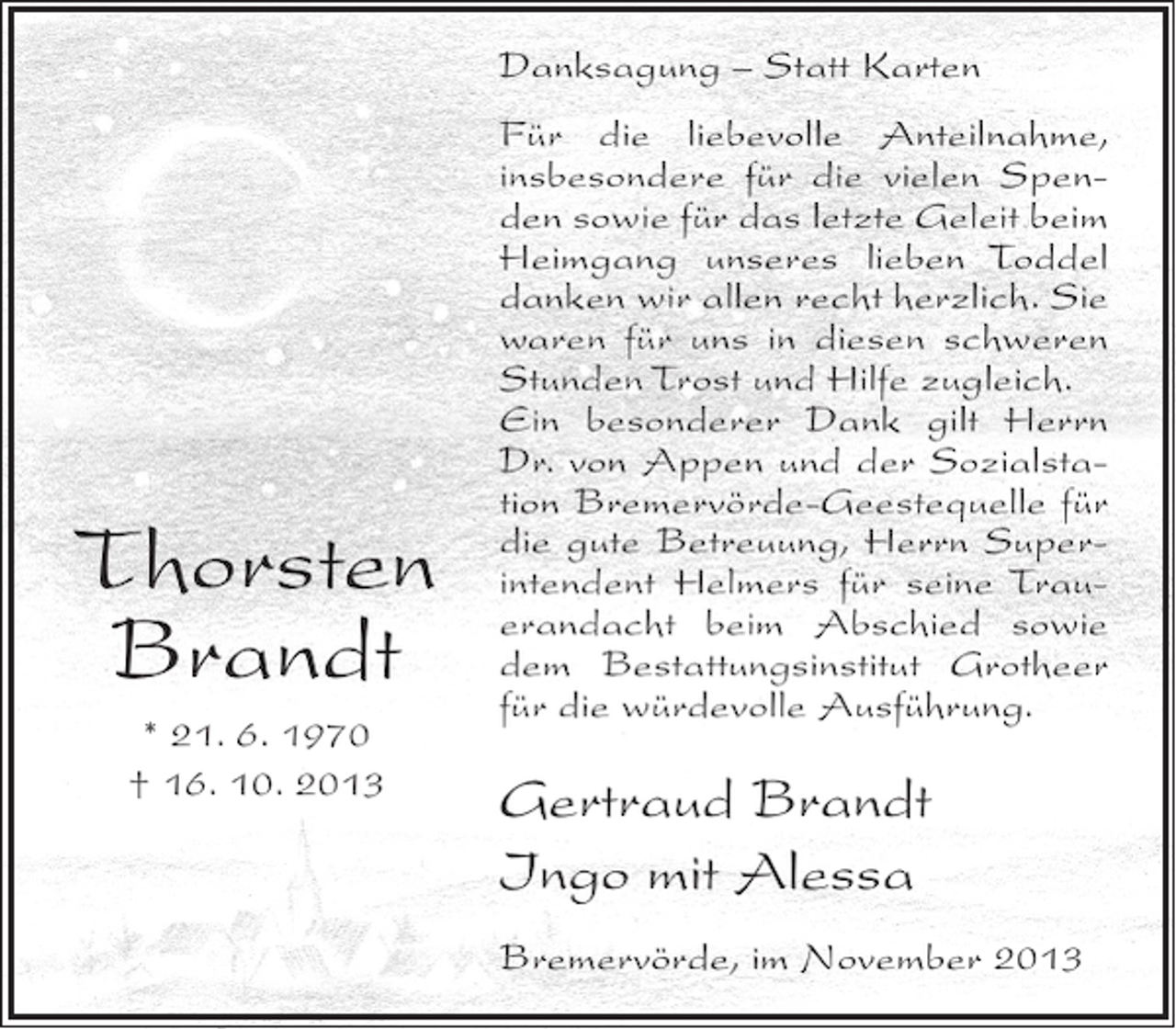 <p>Danksagung – Statt Karten</p>
<p>Thorsten<br />Brandt<br />* 21. 6. 1970<br />† 16. 10. 2013</p>
<p>Für die liebevolle Anteilnahme,<br />insbesondere für die vielen Spenden sowie für das letzte Geleit beim<br />Heimgang unseres lieben Toddel<br />danken wir allen recht herzlich. Sie<br />waren für uns in diesen schweren<br />Stunden Trost und Hilfe zugleich.<br />Ein besonderer Dank gilt Herrn<br />Dr. von Appen und der Sozialstation Bremervörde-Geestequelle für<br />die gute Betreuung, Herrn Superintendent Helmers für seine Trauerandacht beim Abschied sowie<br />dem Bestattungsinstitut Grotheer<br />für die würdevolle Ausführung.</p>
<p>Gertraud Brandt<br />Ingo mit Alessa<br />Bremervörde, im November 2013</p>