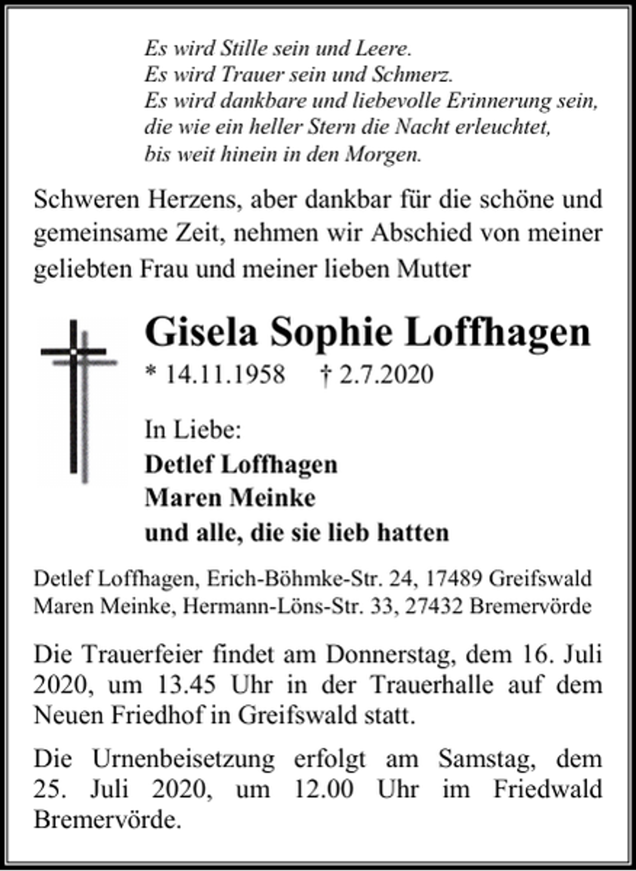 <p>Es wird Stille sein und Leere.<br />Es wird Trauer sein und Schmerz.<br />Es wird dankbare und liebevolle Erinnerung sein,<br />die wie ein heller Stern die Nacht erleuchtet,<br />bis weit hinein in den Morgen.</p><p>Schweren Herzens, aber dankbar für die schöne und<br />gemeinsame Zeit, nehmen wir Abschied von meiner<br />geliebten Frau und meiner lieben Mutter</p><p>Gisela Sophie Loffhagen<br />* 14.11.1958</p><p>† 2.7.2020</p><p>In Liebe:<br />Detlef Loffhagen<br />Maren Meinke<br />und alle, die sie lieb hatten<br />Detlef Loffhagen, Erich-Böhmke-Str. 24, 17489 Greifswald<br />Maren Meinke, Hermann-Löns-Str. 33, 27432 Bremervörde</p><p>Die Trauerfeier findet am Donnerstag, dem 16. Juli<br />2020, um 13.45 Uhr in der Trauerhalle auf dem<br />Neuen Friedhof in Greifswald statt.<br />Die Urnenbeisetzung erfolgt am Samstag, dem<br />25. Juli 2020, um 12.00 Uhr im Friedwald<br />Bremervörde.</p>