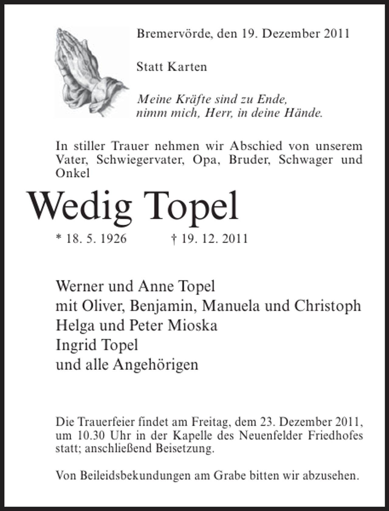 <p>Bremervörde, den 19. Dezember 2011<br />Statt Karten<br />Meine Kräfte sind zu Ende,<br />nimm mich, Herr, in deine Hände.<br />In stiller Trauer nehmen wir Abschied von unserem<br />Vater, Schwiegervater, Opa, Bruder, Schwager und<br />Onkel</p><p>Wedig Topel<br />* 18. 5. 1926</p><p>† 19. 12. 2011</p><p>Werner und Anne Topel<br />mit Oliver, Benjamin, Manuela und Christoph<br />Helga und Peter Mioska<br />Ingrid Topel<br />und alle Angehörigen</p><p>Die Trauerfeier findet am Freitag, dem 23. Dezember 2011,<br />um 10.30 Uhr in der Kapelle des Neuenfelder Friedhofes<br />statt; anschließend Beisetzung.<br />Von Beileidsbekundungen am Grabe bitten wir abzusehen.</p>