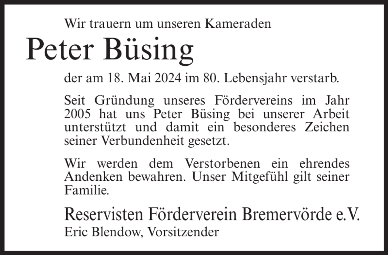 <p>Wir trauern um unseren Kameraden</p><p>Peter Büsing<br />der am 18. Mai 2024 im 80. Lebensjahr verstarb.<br />Seit Gründung unseres Fördervereins im Jahr<br />2005 hat uns Peter Büsing bei unserer Arbeit<br />unterstützt und damit ein besonderes Zeichen<br />seiner Verbundenheit gesetzt.<br />Wir werden dem Verstorbenen ein ehrendes<br />Andenken bewahren. Unser Mitgefühl gilt seiner<br />Familie.</p><p>Reservisten Förderverein Bremervörde e.V.<br />Eric Blendow, Vorsitzender</p>