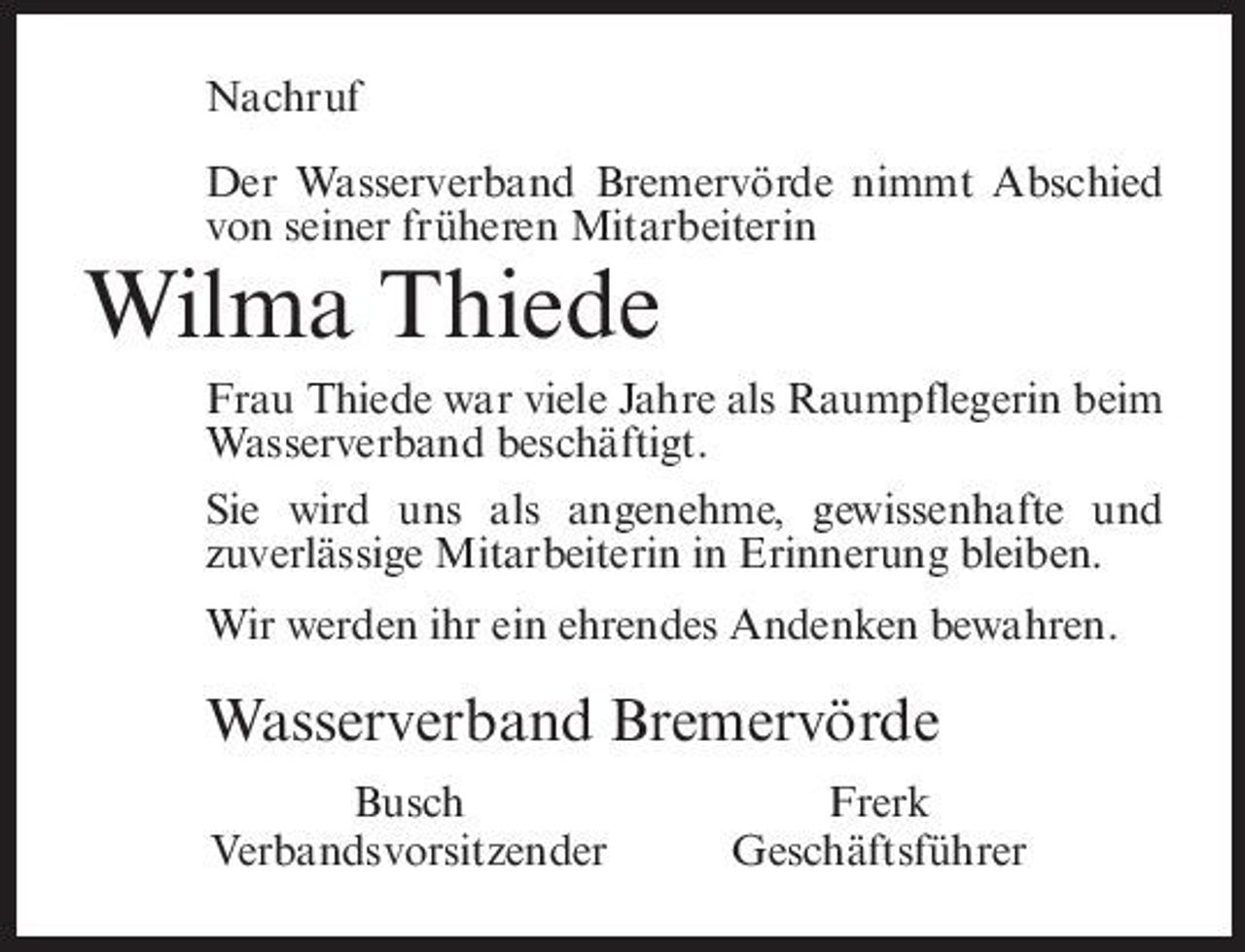 <p>Nachruf Der Wasserverband Bremervörde nimmt Abschied von seiner früheren Mitarbeiterin</p><p>Wilma Thiede<br />Frau Thiede war viele Jahre als Raumpflegerin beim Wasserverband beschäftigt. Sie wird uns als angenehme, gewissenhafte und zuverlässige Mitarbeiterin in Erinnerung bleiben. Wir werden ihr ein ehrendes Andenken bewahren.</p><p>Wasserverband Bremervörde<br />Busch Verbandsvorsitzender Frerk Geschäftsführer</p>