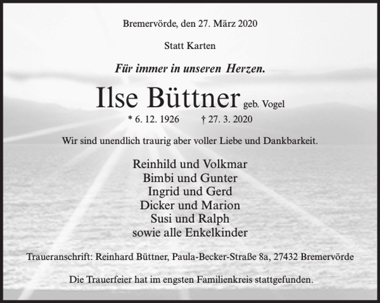 <p>Bremervörde, den 27. März 2020<br />Statt Karten</p><p>Für immer in unseren Herzen.</p><p>Ilse Büttner<br />* 6. 12. 1926</p><p>geb. Vogel</p><p>† 27. 3. 2020</p><p>Wir sind unendlich traurig aber voller Liebe und Dankbarkeit.</p><p>Reinhild und Volkmar<br />Bimbi und Gunter<br />Ingrid und Gerd<br />Dicker und Marion<br />Susi und Ralph<br />sowie alle Enkelkinder<br />Traueranschrift: Reinhard Büttner, Paula-Becker-Straße 8a, 27432 Bremervörde<br />Die Trauerfeier hat im engsten Familienkreis stattgefunden.</p>