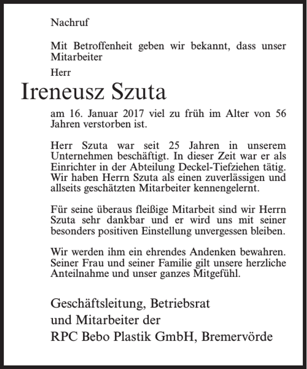 <p>Nachruf<br />Mit Betroffenheit geben wir bekannt, dass unser<br />Mitarbeiter<br />Herr</p><p>Ireneusz Szuta<br />am 16. Januar 2017 viel zu früh im Alter von 56<br />Jahren verstorben ist.<br />Herr Szuta war seit 25 Jahren in unserem<br />­Unternehmen beschäftigt. In dieser Zeit war er als<br />Einrichter in der Abteilung Deckel-Tiefziehen tätig.<br />Wir haben Herrn Szuta als einen zuverlässigen und<br />allseits geschätzten Mitarbeiter kennengelernt.<br />Für seine überaus fleißige Mitarbeit sind wir Herrn<br />Szuta sehr dankbar und er wird uns mit seiner<br />besonders positiven Einstellung unvergessen bleiben.<br />Wir werden ihm ein ehrendes Andenken bewahren.<br />Seiner Frau und seiner Familie gilt unsere herzliche<br />Anteilnahme und unser ganzes Mitgefühl.</p><p>Geschäftsleitung, Betriebsrat<br />und Mitarbeiter der<br />RPC Bebo Plastik GmbH, Bremervörde</p>