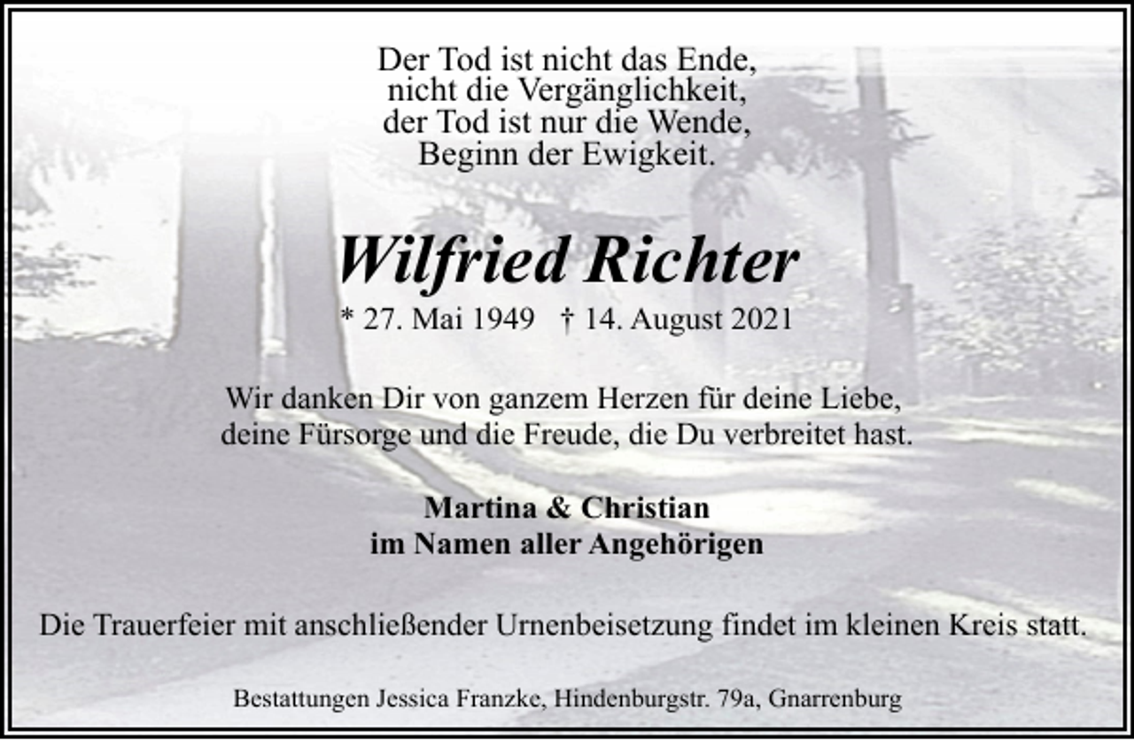 <p>Der Tod ist nicht das Ende,<br />nicht die Vergänglichkeit,<br />der Tod ist nur die Wende,<br />Beginn der Ewigkeit.</p><p>Wilfried Richter<br />* 27. Mai 1949 † 14. August 2021</p><p>Wir danken Dir von ganzem Herzen für deine Liebe,<br />deine Fürsorge und die Freude, die Du verbreitet hast.<br />Martina &amp; Christian<br />im Namen aller Angehörigen<br />Die Trauerfeier mit anschließender Urnenbeisetzung findet im kleinen Kreis statt.<br />Bestattungen Jessica Franzke, Hindenburgstr. 79a, Gnarrenburg</p>