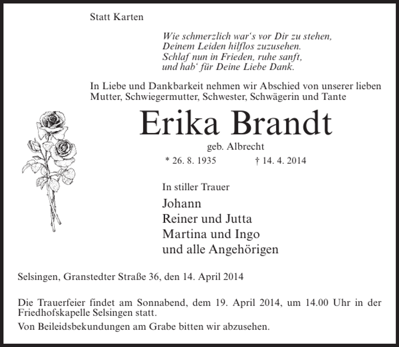 <p>Statt Karten<br />Wie schmerzlich war‘s vor Dir zu stehen,<br />Deinem Leiden hilflos zuzusehen.<br />Schlaf nun in Frieden, ruhe sanft,<br />und hab‘ für Deine Liebe Dank.<br />In Liebe und Dankbarkeit nehmen wir Abschied von unserer lieben<br />Mutter, Schwiegermutter, Schwester, Schwägerin und Tante</p><p>Erika Brandt<br />geb. Albrecht</p><p>* 26. 8. 1935 † 14. 4. 2014</p><p>In stiller Trauer</p><p>Johann<br />Reiner und Jutta<br />Martina und Ingo<br />und alle Angehörigen<br />Selsingen, Granstedter Straße 36, den 14. April 2014<br />Die Trauerfeier findet am Sonnabend, dem 19. April 2014, um 14.00 Uhr in der<br />Friedhofskapelle Selsingen statt.<br />Von Beileidsbekundungen am Grabe bitten wir abzusehen.</p>