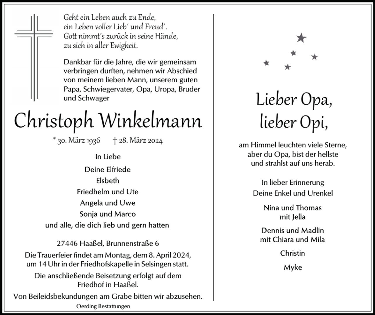 <p>Geht ein Leben auch zu Ende,<br />ein Leben voller Lieb´ und Freud´.<br />Go� nimmt´s zur�ck in seine Hände,<br />zu sich in aller Ewigkeit.<br />Dankbar für die Jahre, die wir gemeinsam<br />verbringen durften, nehmen wir Abschied<br />von meinem lieben Mann, unserem guten<br />Papa, Schwiegervater, Opa, Uropa, Bruder<br />und Schwager</p><p>Christoph Winkelmann<br />* 30. März 1936</p><p>† 28. März 2024</p><p>In Liebe</p><p>Lieber Opa,<br />lieber Opi,</p><p>am Himmel leuchten viele Sterne,<br />aber du Opa, bist der hellste<br />und strahlst auf uns herab.<br />In lieber Erinnerung<br />Deine Enkel und Urenkel</p><p>27446 Haaßel, Brunnenstraße 6<br />Die Trauerfeier findet am Montag, dem 8. April 2024,<br />um 14 Uhr in der Friedhofskapelle in Selsingen statt.<br />Die anschließende Beisetzung erfolgt auf dem<br />Friedhof in Haaßel.<br />Von Beileidsbekundungen am Grabe bitten wir abzusehen.<br />Oerding Bestattungen</p>