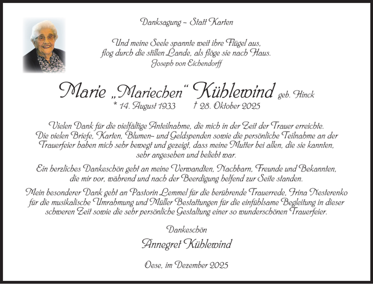 <p>Danksagung – Statt Karten<br />Und meine Seele spannte weit ihre Flügel aus,<br />flog durch die stillen Lande, als flöge sie nach Haus.<br />Joseph von Eichendorff</p><p>Marie „Mariechen“ Kühlewind geb. Hinck<br />* 14. August 1933</p><p>† 28. Oktober 2025</p><p>Vielen Dank für die vielfältige Anteilnahme, die mich in der Zeit der Trauer erreichte.<br />Die vielen Briefe, Karten, Blumen- und Geldspenden sowie die persönliche Teilnahme an der<br />Trauerfeier haben mich sehr bewegt und gezeigt, dass meine Mutter bei allen, die sie kannten,<br />sehr angesehen und beliebt war.<br />Ein herzliches Dankeschön geht an meine Verwandten, Nachbarn, Freunde und Bekannten,<br />die mir vor, während und nach der Beerdigung helfend zur Seite standen.<br />Mein besonderer Dank geht an Pastorin Lemmel für die berührende Trauerrede, Irina Nesterenko<br />für die musikalische Umrahmung und Müller Bestattungen für die einfühlsame Begleitung in dieser<br />schweren Zeit sowie die sehr persönliche Gestaltung einer so wunderschönen Trauerfeier.<br />Dankeschön</p><p>Annegret Kühlewind<br />Oese, im Dezember 2025</p>