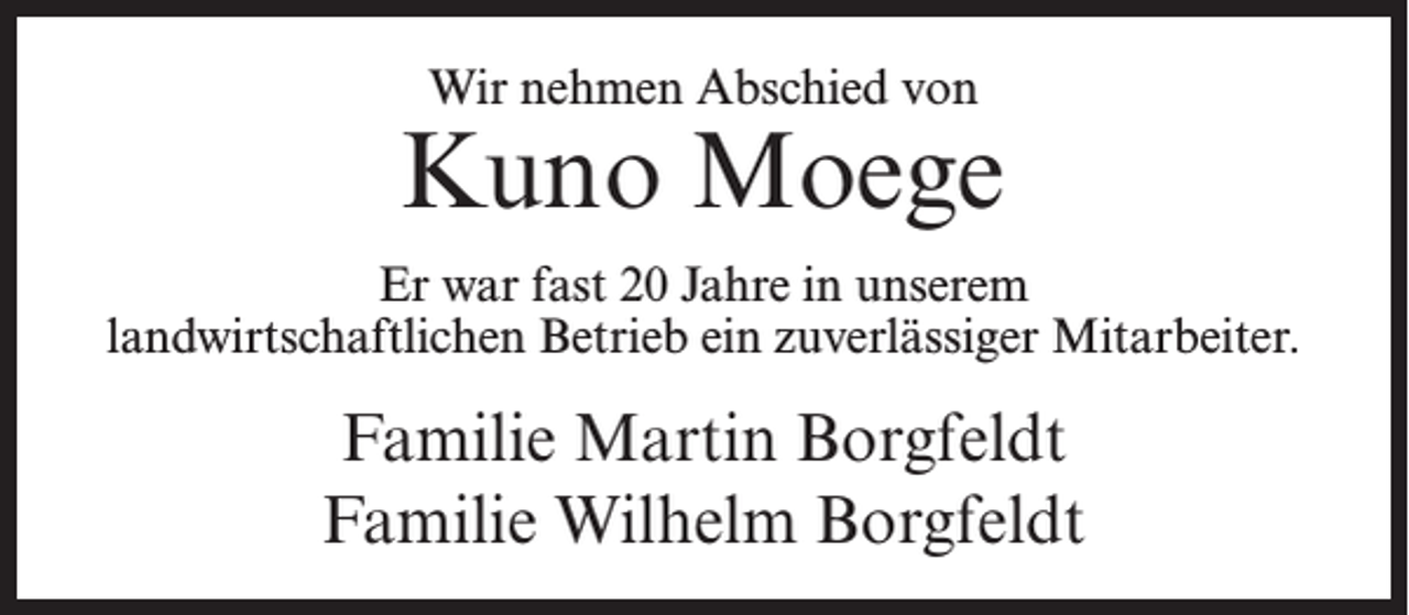 <p>Wir nehmen Abschied von</p><p>Kuno Moege<br />Er war fast 20 Jahre in unserem<br />landwirtschaftlichen Betrieb ein zuverlässiger Mitarbeiter.</p><p>Familie Martin Borgfeldt<br />Familie Wilhelm Borgfeldt</p>