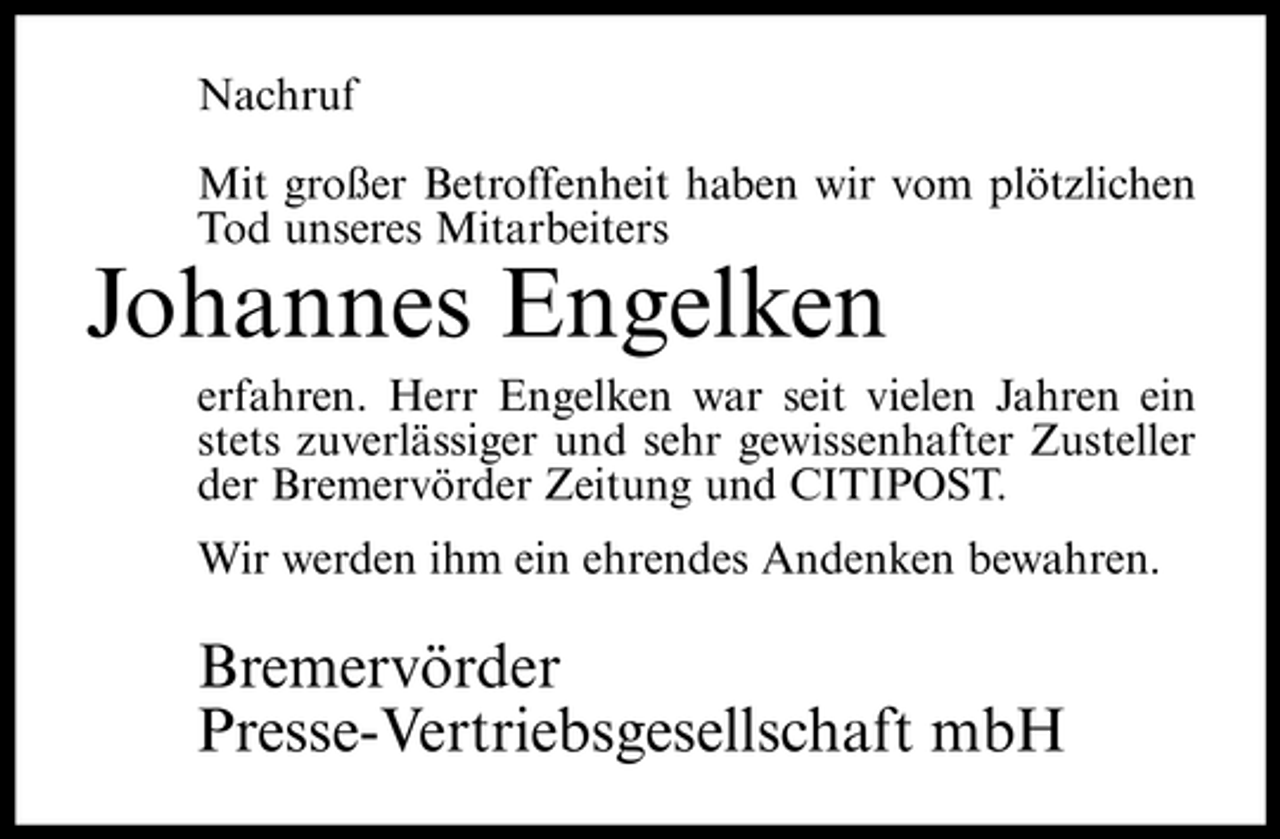 <p>Nachruf Mit großer Betroffenheit haben wir vom plötzlichen Tod unseres Mitarbeiters</p><p>Johannes Engelken<br />erfahren. Herr Engelken war seit vielen Jahren ein stets zuverlässiger und sehr gewissenhafter Zusteller der Bremervörder Zeitung und CITIPOST. Wir werden ihm ein ehrendes Andenken bewahren.</p><p>Bremervörder Presse-Vertriebsgesellschaft mbH</p>