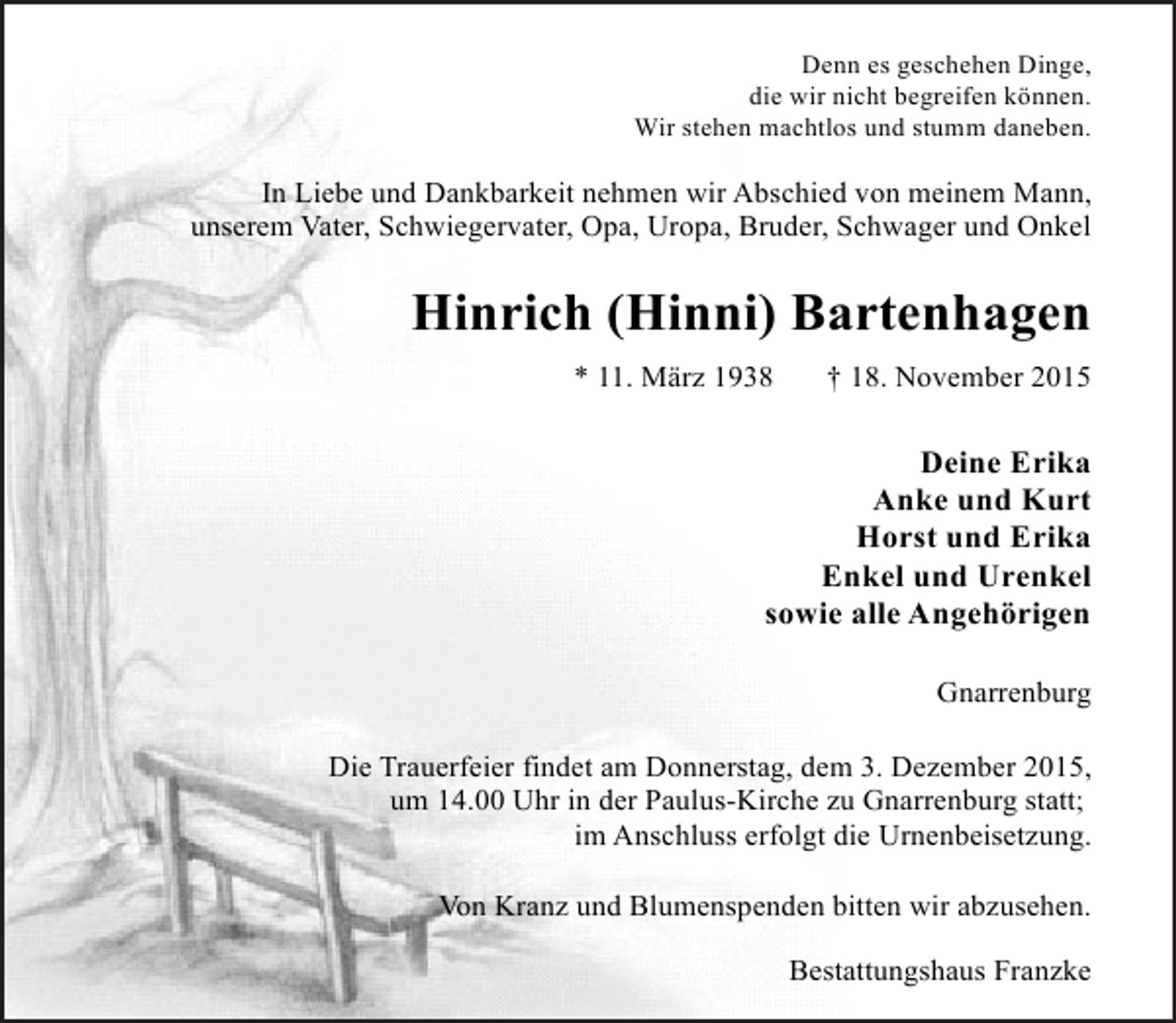 <p>Denn es geschehen Dinge,<br />die wir nicht begreifen können.<br />Wir stehen machtlos und stumm daneben.</p><p>In Liebe und Dankbarkeit nehmen wir Abschied von meinem Mann,<br />unserem Vater, Schwiegervater, Opa, Uropa, Bruder, Schwager und Onkel</p><p>Hinrich (Hinni) Bartenhagen<br />* 11. März 1938</p><p>† 18. November 2015</p><p>Deine Erika<br />Anke und Kurt<br />Horst und Erika<br />Enkel und Urenkel<br />sowie alle Angehörigen<br />Gnarrenburg<br />Die Trauerfeier findet am Donnerstag, dem 3. Dezember 2015,<br />um 14.00 Uhr in der Paulus-Kirche zu Gnarrenburg statt;<br />im Anschluss erfolgt die Urnenbeisetzung.<br />Von Kranz und Blumenspenden bitten wir abzusehen.<br />Bestattungshaus Franzke</p>