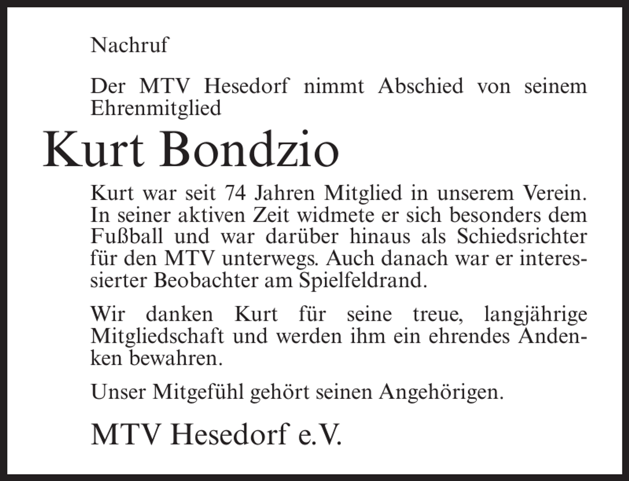 <p>Nachruf<br />Der MTV Hesedorf nimmt Abschied von seinem<br />Ehrenmitglied</p><p>Kurt Bondzio<br />Kurt war seit 74 Jahren Mitglied in unserem Verein.<br />In seiner aktiven Zeit widmete er sich besonders dem<br />Fußball und war darüber hinaus als Schiedsrichter<br />für den MTV unterwegs. Auch danach war er interessierter Beobachter am Spielfeldrand.<br />Wir danken Kurt für seine treue, langjährige<br />Mitgliedschaft und werden ihm ein ehrendes Andenken bewahren.<br />Unser Mitgefühl gehört seinen Angehörigen.</p><p>MTV Hesedorf e.V.</p>