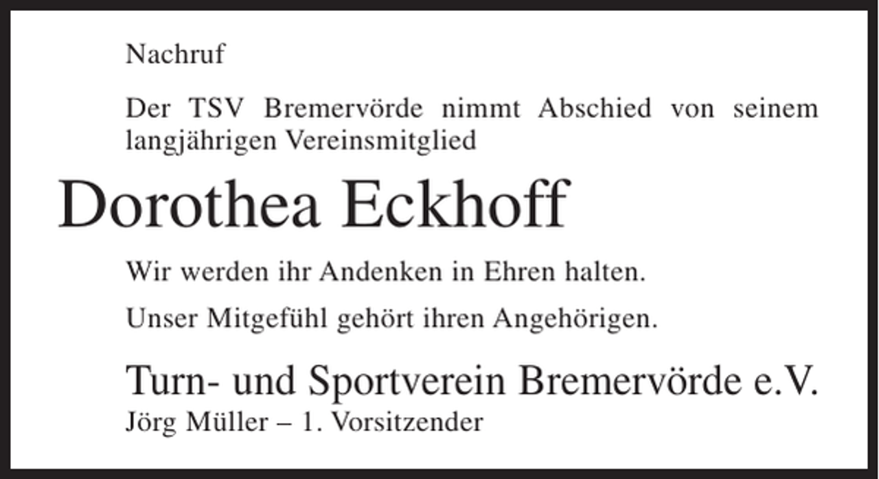 <p>Nachruf<br />Der TSV Bremervörde nimmt Abschied von seinem<br />langjährigen Vereinsmitglied</p><p>Dorothea Eckhoff<br />Wir werden ihr Andenken in Ehren halten.<br />Unser Mitgefühl gehört ihren Angehörigen.</p><p>Turn- und Sportverein Bremervörde e.V.<br />Jörg Müller – 1. Vorsitzender</p>