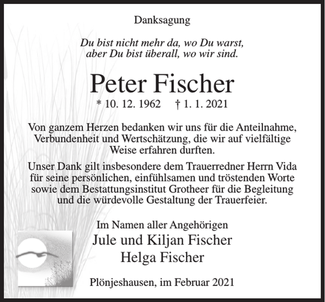 <p>Danksagung<br />Du bist nicht mehr da, wo Du warst,<br />aber Du bist überall, wo wir sind.</p><p>Peter Fischer<br />* 10. 12. 1962</p><p>† 1. 1. 2021</p><p>Von ganzem Herzen bedanken wir uns für die Anteilnahme,<br />Verbundenheit und Wertschätzung, die wir auf vielfältige<br />Weise erfahren durften.<br />Unser Dank gilt insbesondere dem Trauerredner Herrn Vida<br />für seine persönlichen, einfühlsamen und tröstenden Worte<br />sowie dem Bestattungsinstitut Grotheer für die Begleitung<br />und die würdevolle Gestaltung der Trauerfeier.<br />Im Namen aller Angehörigen</p><p>Jule und Kiljan Fischer<br />Helga Fischer<br />Plönjeshausen, im Februar 2021</p>