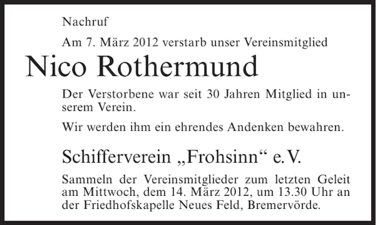 <p>Nachruf<br />Am 7. März 2012 verstarb unser Vereinsmitglied</p><p>Nico Rothermund<br />Der Verstorbene war seit 30 Jahren Mitglied in unserem Verein.<br />Wir werden ihm ein ehrendes Andenken bewahren.</p><p>Schifferverein „Frohsinn“ e.V.<br />Sammeln der Vereinsmitglieder zum letzten Geleit<br />am Mittwoch, dem 14. März 2012, um 13.30 Uhr an<br />der Friedhofskapelle Neues Feld, Bremervörde.</p>