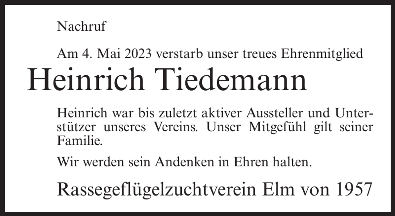 <p>Nachruf<br />Am 4. Mai 2023 verstarb unser treues Ehrenmitglied</p><p>Heinrich Tiedemann</p><p>Heinrich war bis zuletzt aktiver Aussteller und Unterstützer unseres Vereins. Unser Mitgefühl gilt seiner<br />Familie.<br />Wir werden sein Andenken in Ehren halten.</p><p>Rassegeflügelzuchtverein Elm von 1957</p>