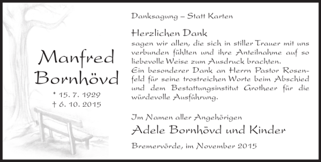 <p>Danksagung – Statt Karten</p><p>Herzlichen Dank</p><p>Manfred<br />Bornhövd<br />* 15. 7. 1929<br />† 6. 10. 2015</p><p>sagen wir allen, die sich in stiller Trauer mit uns<br />verbunden fühlten und ihre Anteilnahme auf so<br />liebevolle Weise zum Ausdruck brachten.<br />Ein besonderer Dank an Herrn Pastor Rosenfeld für seine trostreichen Worte beim Abschied<br />und dem Bestattungsinstitut Grotheer für die<br />würdevolle Ausführung.<br />Im Namen aller Angehörigen</p><p>Adele Bornhövd und Kinder<br />Bremervörde, im November 2015</p>