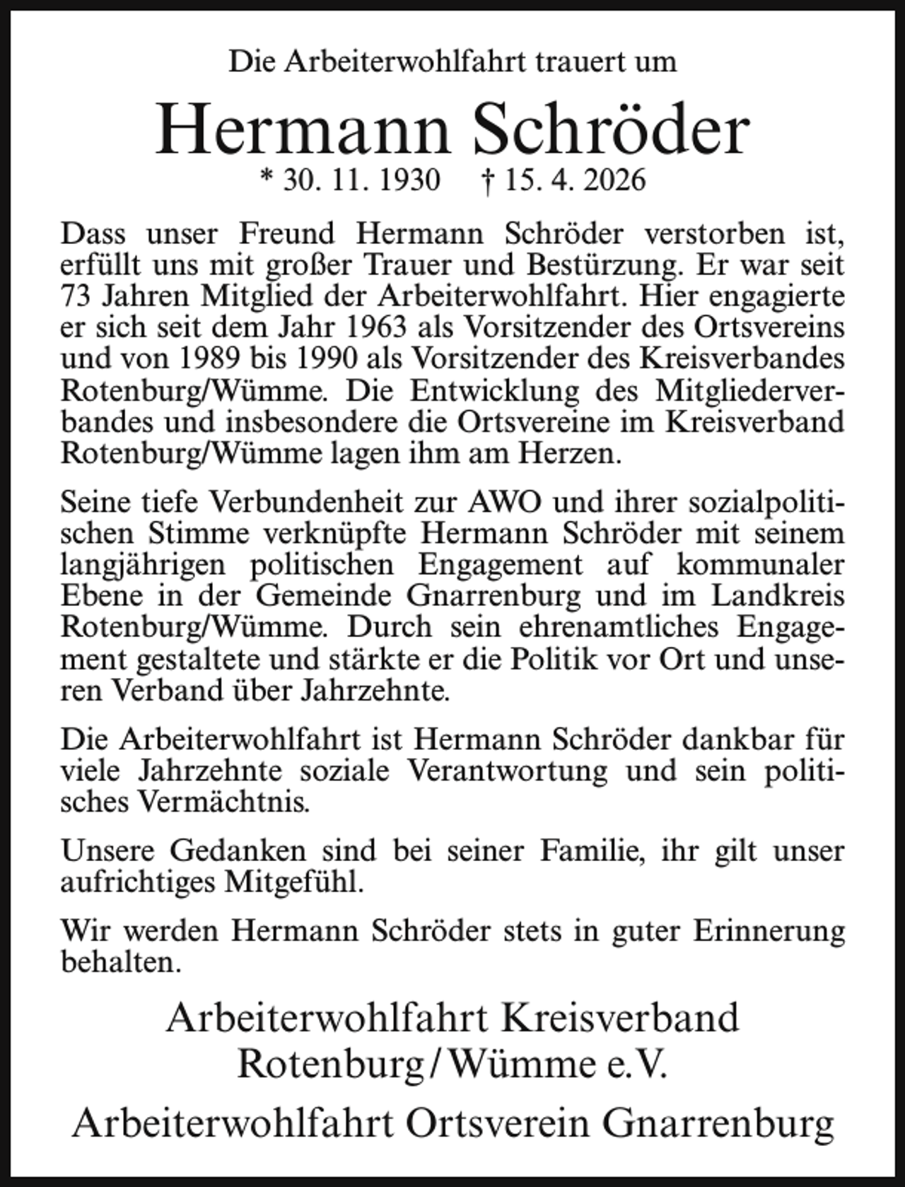 <p>Die Arbeiterwohlfahrt trauert um</p><p>Hermann Schröder<br />* 30. 11. 1930</p><p>† 15. 4. 2026</p><p>Dass unser Freund Hermann Schröder verstorben ist,<br />erfüllt uns mit großer Trauer und Bestürzung. Er war seit<br />73 Jahren Mitglied der Arbeiterwohlfahrt. Hier engagierte<br />er sich seit dem Jahr 1963 als Vorsitzender des Ortsvereins<br />und von 1989 bis 1990 als Vorsitzender des Kreisverbandes<br />Rotenburg/Wümme. Die Entwicklung des Mitgliederverbandes und insbesondere die Ortsvereine im Kreisverband<br />Rotenburg/Wümme lagen ihm am Herzen.<br />Seine tiefe Verbundenheit zur AWO und ihrer sozialpolitischen Stimme verknüpfte Hermann Schröder mit seinem<br />langjährigen politischen Engagement auf kommunaler<br />Ebene in der Gemeinde Gnarrenburg und im Landkreis<br />Rotenburg/Wümme. Durch sein ehrenamtliches Engagement gestaltete und stärkte er die Politik vor Ort und unseren Verband über Jahrzehnte.<br />Die Arbeiterwohlfahrt ist Hermann Schröder dankbar für<br />viele Jahrzehnte soziale Verantwortung und sein politisches Vermächtnis.<br />Unsere Gedanken sind bei seiner Familie, ihr gilt unser<br />aufrichtiges Mitgefühl.<br />Wir werden Hermann Schröder stets in guter Erinnerung<br />behalten.</p><p>Arbeiterwohlfahrt Kreisverband<br />Rotenburg / Wümme e.V.<br />Arbeiterwohlfahrt Ortsverein Gnarrenburg</p>
