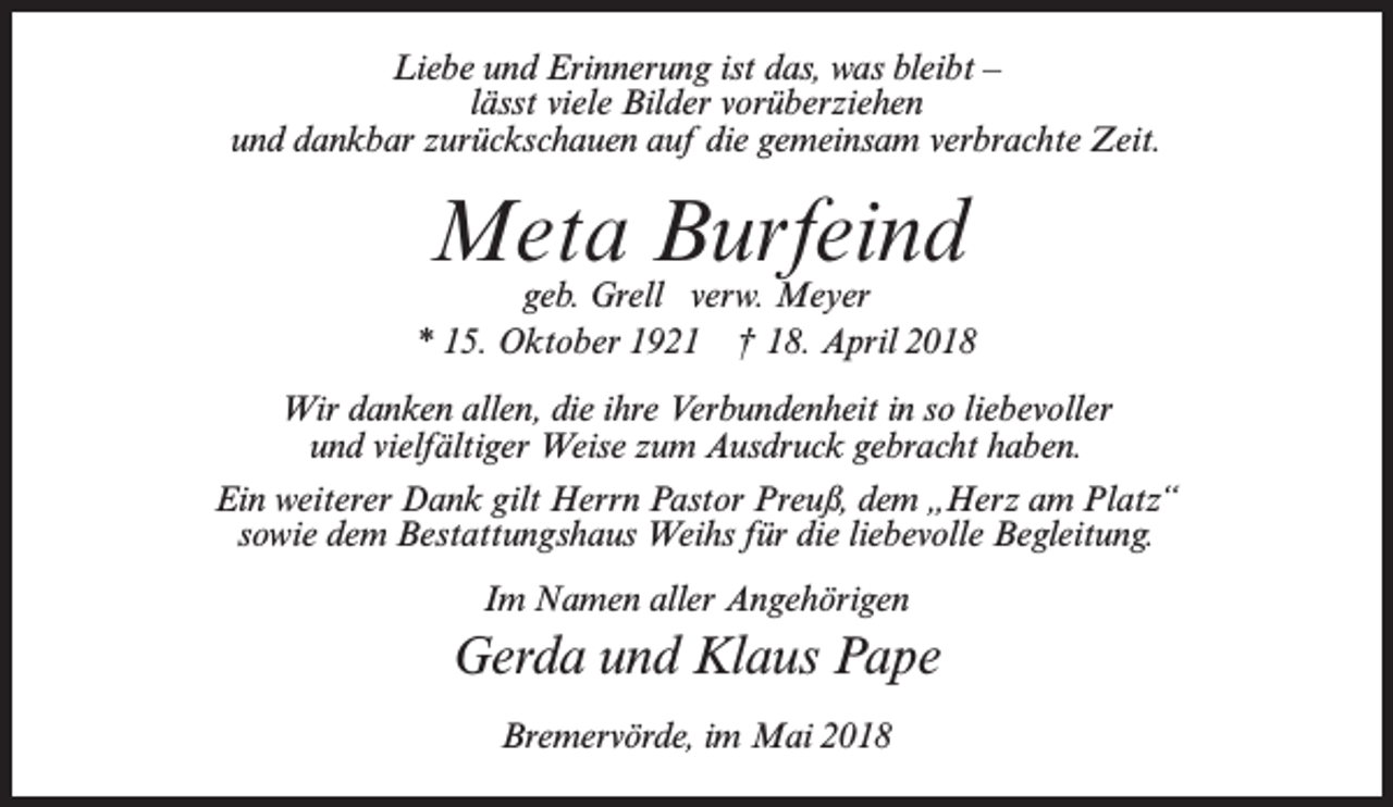 <p>Liebe und Erinnerung ist das, was bleibt –<br />lässt viele Bilder vorüberziehen<br />und dankbar zurückschauen auf die gemeinsam verbrachte Zeit.</p><p>Meta Burfeind</p><p>geb. Grell verw. Meyer<br />* 15. Oktober 1921 † 18. April 2018<br />Wir danken allen, die ihre Verbundenheit in so liebevoller<br />und vielfältiger Weise zum Ausdruck gebracht haben.<br />Ein weiterer Dank gilt Herrn Pastor Preuß, dem „Herz am Platz“<br />sowie dem Bestattungshaus Weihs für die liebevolle Begleitung.<br />Im Namen aller Angehörigen</p><p>Gerda und Klaus Pape<br />Bremervörde, im Mai 2018</p>