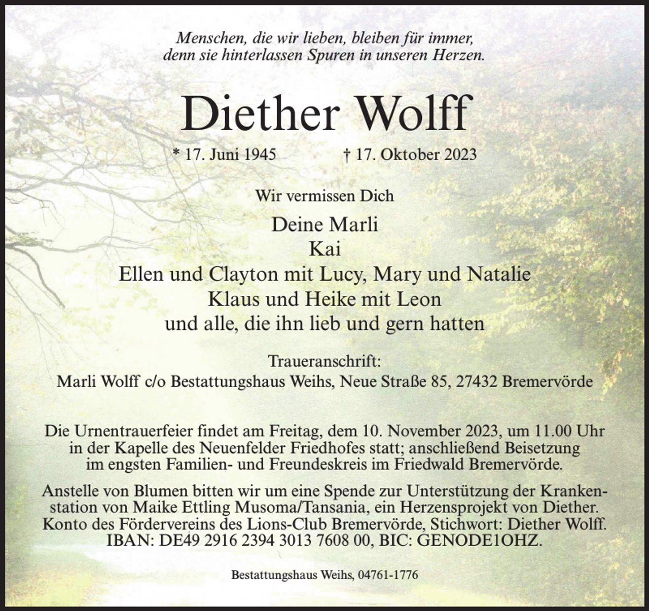 <p>Menschen, die wir lieben, bleiben für immer,<br />denn sie hinterlassen Spuren in unseren Herzen.</p><p>Diether Wolff<br />* 17. Juni 1945 † 17. Oktober 2023<br />Wir vermissen Dich</p><p>Deine Marli<br />Kai<br />Ellen und Clayton mit Lucy, Mary und Natalie<br />Klaus und Heike mit Leon<br />und alle, die ihn lieb und gern hatten<br />Traueranschrift:<br />Marli Wolff c/o Bestattungshaus Weihs, Neue Straße 85, 27432 Bremervörde<br />Die Urnentrauerfeier findet am Freitag, dem 10. November 2023, um 11.00 Uhr<br />in der Kapelle des Neuenfelder Friedhofes statt; anschließend Beisetzung<br />im engsten Familien- und Freundeskreis im Friedwald Bremervörde.<br />Anstelle von Blumen bitten wir um eine Spende zur Unterstützung der Krankenstation von Maike Ettling Musoma/Tansania, ein Herzensprojekt von Diether.<br />Konto des Fördervereins des Lions-Club Bremervörde, Stichwort: Diether Wolff.<br />IBAN: DE49 2916 2394 3013 7608 00, BIC: GENODE1OHZ.<br />Bestattungshaus Weihs, 04761-1776</p>