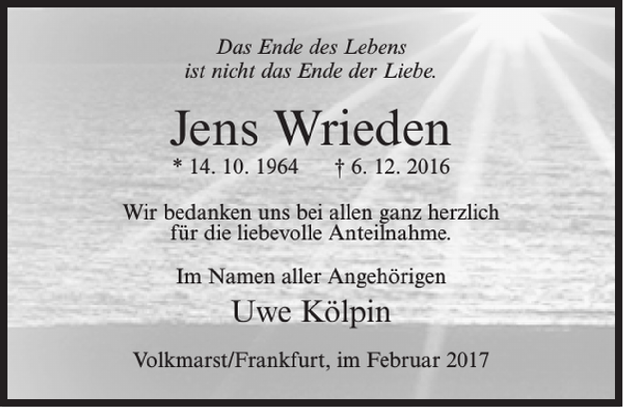<p>Das Ende des Lebens<br />ist nicht das Ende der Liebe.</p><p>Jens Wrieden<br />* 14. 10. 1964</p><p>† 6. 12. 2016</p><p>Wir bedanken uns bei allen ganz herzlich<br />für die liebevolle Anteilnahme.<br />Im Namen aller Angehörigen</p><p>Uwe Kölpin<br />Volkmarst/Frankfurt, im Februar 2017</p>