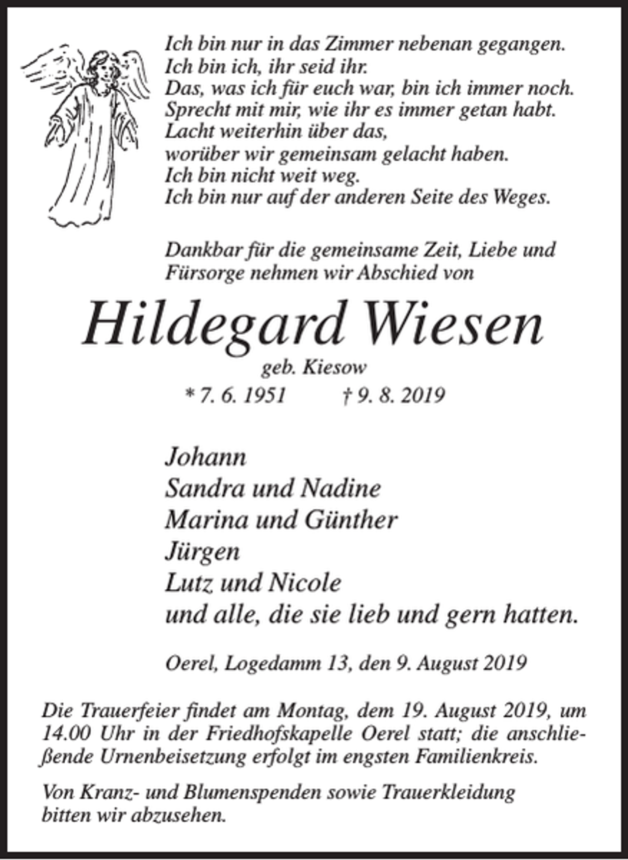 <p>Ich bin nur in das Zimmer nebenan gegangen.<br />Ich bin ich, ihr seid ihr.<br />Das, was ich für euch war, bin ich immer noch.<br />Sprecht mit mir, wie ihr es immer getan habt.<br />Lacht weiterhin über das,<br />worüber wir gemeinsam gelacht haben.<br />Ich bin nicht weit weg.<br />Ich bin nur auf der anderen Seite des Weges.<br />Dankbar für die gemeinsame Zeit, Liebe und<br />Fürsorge nehmen wir Abschied von</p><p>Hildegard Wiesen<br />geb. Kiesow<br />* 7. 6. 1951 † 9. 8. 2019</p><p>Johann<br />Sandra und Nadine<br />Marina und Günther<br />Jürgen<br />Lutz und Nicole<br />und alle, die sie lieb und gern hatten.<br />Oerel, Logedamm 13, den 9. August 2019<br />Die Trauerfeier findet am Montag, dem 19. August 2019, um<br />14.00 Uhr in der Friedhofskapelle Oerel statt; die anschließende Urnenbeisetzung erfolgt im engsten Familienkreis.<br />Von Kranz- und Blumenspenden sowie Trauerkleidung<br />bitten wir abzusehen.</p>