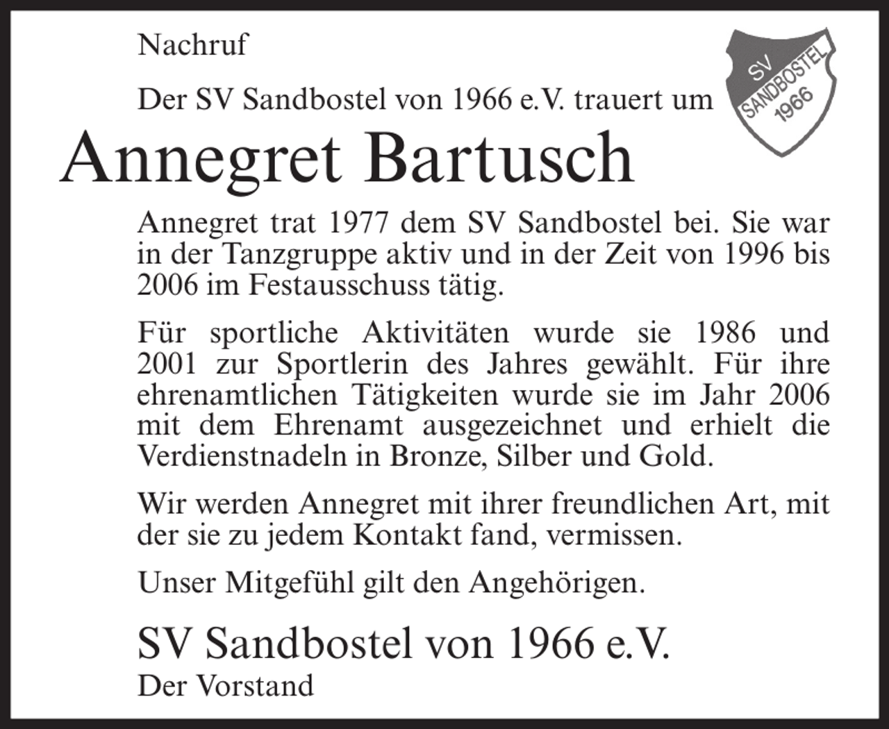 <p>Nachruf<br />Der SV Sandbostel von 1966 e.V. trauert um</p><p>Annegret Bartusch</p><p>Annegret trat 1977 dem SV Sandbostel bei. Sie war<br />in der Tanzgruppe aktiv und in der Zeit von 1996 bis<br />2006 im Festausschuss tätig.<br />Für sportliche Aktivitäten wurde sie 1986 und<br />2001 zur Sportlerin des Jahres gewählt. Für ihre<br />ehrenamtlichen Tätigkeiten wurde sie im Jahr 2006<br />mit dem Ehrenamt ausgezeichnet und erhielt die<br />Verdienstnadeln in Bronze, Silber und Gold.<br />Wir werden Annegret mit ihrer freundlichen Art, mit<br />der sie zu jedem Kontakt fand, vermissen.<br />Unser Mitgefühl gilt den Angehörigen.</p><p>SV Sandbostel von 1966 e.V.<br />Der Vorstand</p>