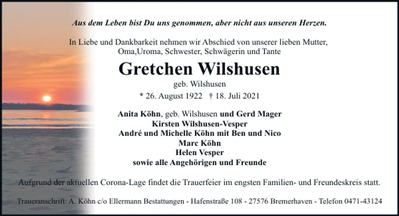 <p>Aus dem Leben bist Du uns genommen, aber nicht aus unseren Herzen.<br />In Liebe und Dankbarkeit nehmen wir Abschied von unserer lieben Mutter,<br />Oma,Uroma, Schwester, Schwägerin und Tante</p><p>Gretchen Wilshusen<br />geb. Wilshusen<br />* 26. August 1922 † 18. Juli 2021</p><p>Anita Köhn, geb. Wilshusen und Gerd Mager<br />Kirsten Wilshusen-Vesper<br />André und Michelle Köhn mit Ben und Nico<br />Marc Köhn<br />Helen Vesper<br />sowie alle Angehörigen und Freunde<br />Aufgrund der aktuellen Corona-Lage findet die Trauerfeier im engsten Familien- und Freundeskreis statt.<br />Traueranschrift: A. Köhn c/o Ellermann Bestattungen - Hafenstraße 108 - 27576 Bremerhaven - Telefon 0471-43124</p>