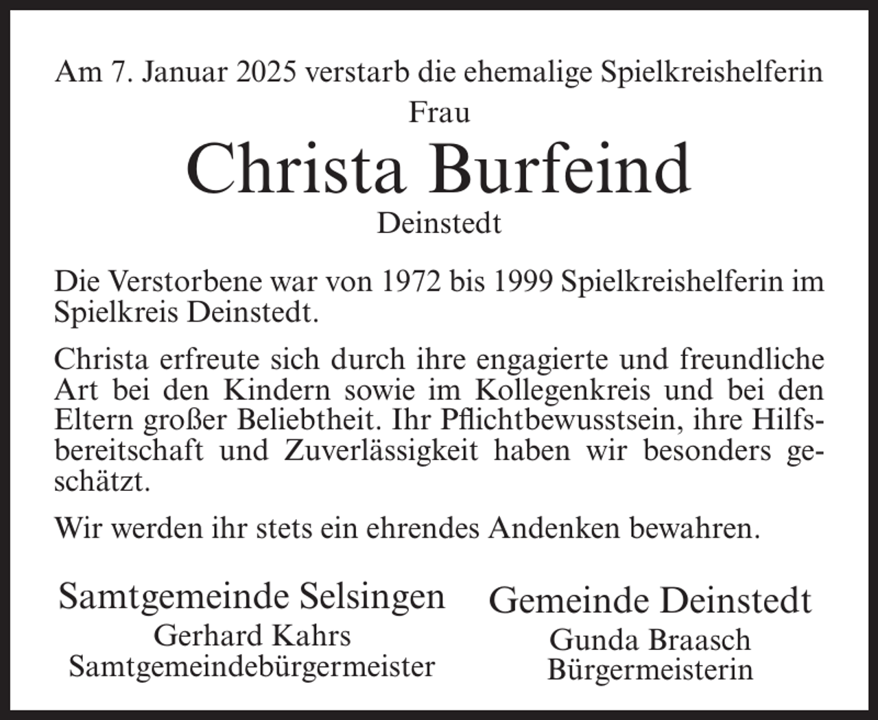 <p>Am 7. Januar 2025 verstarb die ehemalige Spielkreishelferin<br />Frau</p><p>Christa Burfeind<br />Deinstedt</p><p>Die Verstorbene war von 1972 bis 1999 Spielkreishelferin im<br />Spielkreis Deinstedt.<br />Christa erfreute sich durch ihre engagierte und freundliche<br />Art bei den Kindern sowie im Kollegenkreis und bei den<br />Eltern großer Beliebtheit. Ihr Pflichtbewusstsein, ihre Hilfsbereitschaft und Zuverlässigkeit haben wir besonders geschätzt.<br />Wir werden ihr stets ein ehrendes Andenken bewahren.</p><p>Samtgemeinde Selsingen<br />Gerhard Kahrs<br />Samtgemeindebürgermeister</p><p>Gemeinde Deinstedt<br />Gunda Braasch<br />Bürgermeisterin</p>