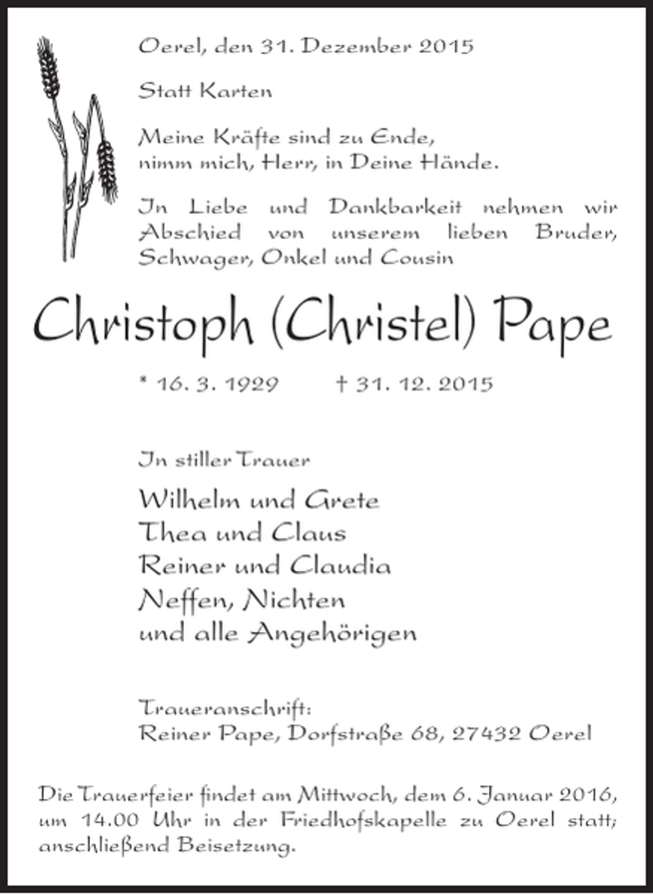 <p>Oerel, den 31. Dezember 2015<br />Statt Karten<br />Meine Kräfte sind zu Ende,<br />nimm mich, Herr, in Deine Hände.<br />In Liebe und Dankbarkeit nehmen wir<br />A<br />­ bschied von unserem lieben Bruder,<br />S<br />­ chwager, Onkel und Cousin</p><p>Christoph (Christel) Pape<br />* 16. 3. 1929</p><p>† 31. 12. 2015</p><p>In stiller Trauer</p><p>Wilhelm und Grete<br />Thea und Claus<br />Reiner und Claudia<br />Neffen, Nichten<br />und alle Angehörigen<br />Traueranschrift:<br />Reiner Pape, Dorfstraße 68, 27432 Oerel<br />Die Trauerfeier findet am Mittwoch, dem 6. Januar 2016,<br />um 14.00 Uhr in der Friedhofskapelle zu Oerel statt;<br />a<br />­ nschließend Beisetzung.</p>