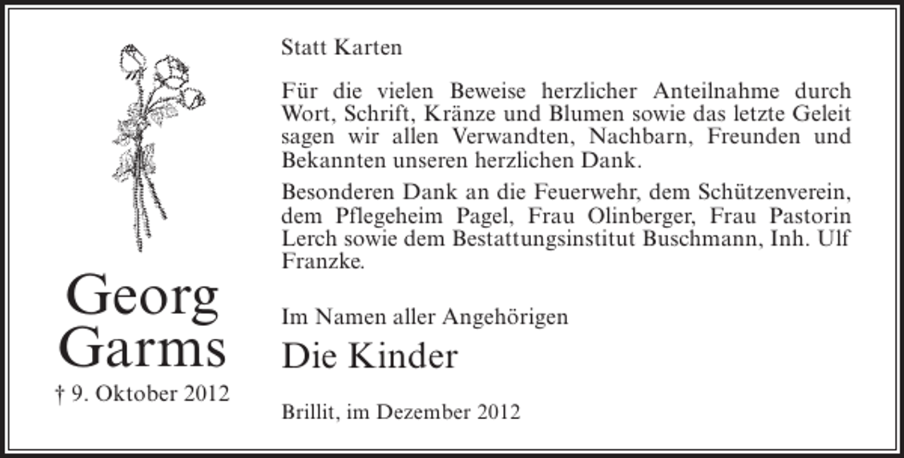 <p>Statt Karten</p><p>Georg<br />Garms<br />† 9. Oktober 2012</p><p>Für die vielen Beweise herzlicher Anteilnahme durch<br />Wort, Schrift, Kränze und Blumen sowie das letzte Geleit<br />sagen wir allen Verwandten, Nachbarn, Freunden und<br />Bekannten unseren herzlichen Dank.<br />Besonderen Dank an die Feuerwehr, dem Schützenverein,<br />dem Pflegeheim Pagel, Frau Olinberger, Frau Pastorin<br />Lerch sowie dem Bestattungsinstitut Buschmann, Inh. Ulf<br />Franzke.<br />Im Namen aller Angehörigen</p><p>Die Kinder<br />Brillit, im Dezember 2012</p>
