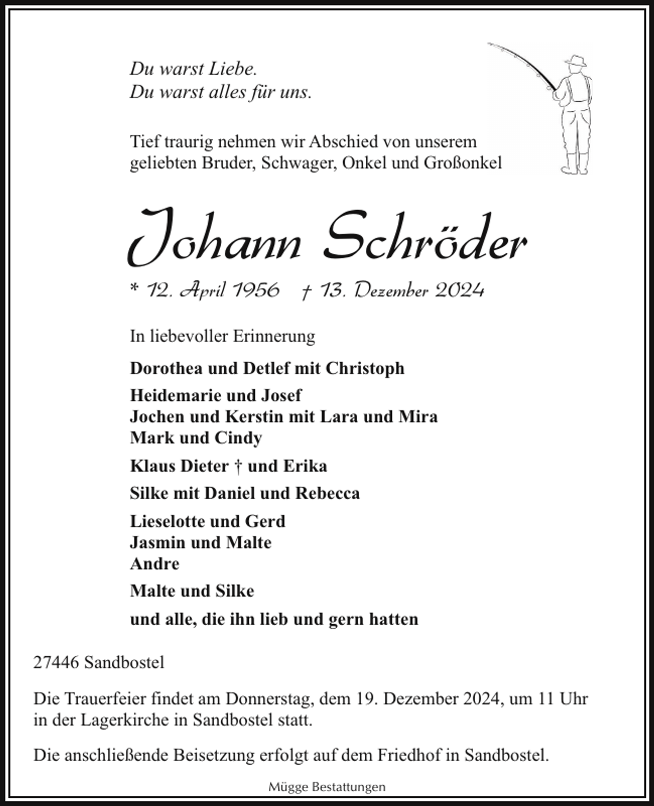 <p>Du warst Liebe.<br />Du warst alles für uns.<br />Tief traurig nehmen wir Abschied von unserem<br />geliebten Bruder, Schwager, Onkel und Großonkkel</p><p>Johann Schröder<br />* 12. April 1956 † 13. Dezember 2024<br />In liebevoller Erinnerung<br />Dorothea und Detlef mit Christoph<br />Heidemarie und Josef<br />Jochen und Kerstin mit Lara und Mira<br />Mark und Cindy<br />Klaus Dieter † und Erika<br />Silke mit Daniel und Rebecca<br />Lieselotte und Gerd<br />Jasmin und Malte<br />Andre<br />Malte und Silke<br />und alle, die ihn lieb und gern hatten<br />27446 Sandbostel<br />Die Trauerfeier findet am Donnerstag, dem 19. Dezember 2024, um 11 Uhr<br />in der Lagerkirche in Sandbostel statt.<br />Die anschließende Beisetzung erfolgt auf dem Friedhof in Sandbostel.<br />Mügge Bestattungen</p>