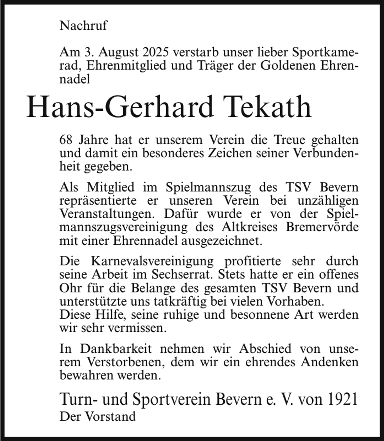 <p>Nachruf<br />Am 3. August 2025 verstarb unser lieber Sportkamerad, Ehrenmitglied und Träger der Goldenen Ehrennadel</p><p>Hans-Gerhard Tekath</p><p>68 Jahre hat er unserem Verein die Treue gehalten<br />und damit ein besonderes Zeichen seiner Verbundenheit gegeben.<br />Als Mitglied im Spielmannszug des TSV Bevern<br />repräsentierte er unseren Verein bei unzähligen<br />Veranstaltungen. Dafür wurde er von der Spielmannszugsvereinigung des Altkreises Bremervörde<br />mit einer Ehrennadel ausgezeichnet.<br />Die Karnevalsvereinigung profitierte sehr durch<br />seine Arbeit im Sechserrat. Stets hatte er ein offenes<br />Ohr für die Belange des gesamten TSV Bevern und<br />unterstützte uns tatkräftig bei vielen Vorhaben.<br />Diese Hilfe, seine ruhige und besonnene Art werden<br />wir sehr vermissen.<br />In Dankbarkeit nehmen wir Abschied von unserem Verstorbenen, dem wir ein ehrendes Andenken<br />bewahren werden.</p><p>Turn- und Sportverein Bevern e. V. von 1921<br />Der Vorstand</p>