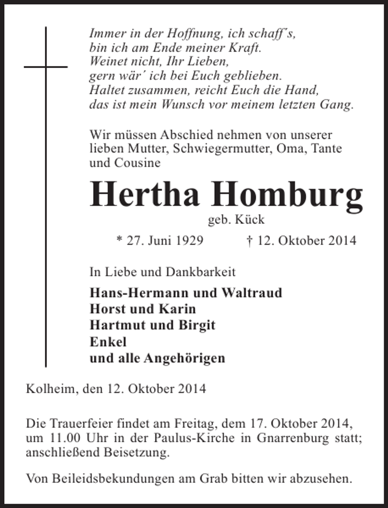 <p>Immer in der Hoffnung, ich schaff´s,<br />bin ich am Ende meiner Kraft.<br />Weinet nicht, Ihr Lieben,<br />gern wär´ ich bei Euch geblieben.<br />Haltet zusammen, reicht Euch die Hand,<br />das ist mein Wunsch vor meinem letzten Gang.<br />Wir müssen Abschied nehmen von unserer<br />lieben Mutter, Schwiegermutter, Oma, Tante<br />und Cousine</p><p>Hertha Homburg<br />geb. Kück<br />* 27. Juni 1929 † 12. Oktober 2014</p><p>In Liebe und Dankbarkeit</p><p>Hans-Hermann und Waltraud<br />Horst und Karin<br />Hartmut und Birgit<br />Enkel<br />und alle Angehörigen<br />Kolheim, den 12. Oktober 2014<br />Die Trauerfeier findet am Freitag, dem 17. Oktober 2014,<br />um 11.00 Uhr in der Paulus-Kirche in Gnarrenburg statt;<br />anschließend Beisetzung.<br />Von Beileidsbekundungen am Grab bitten wir abzusehen.</p>