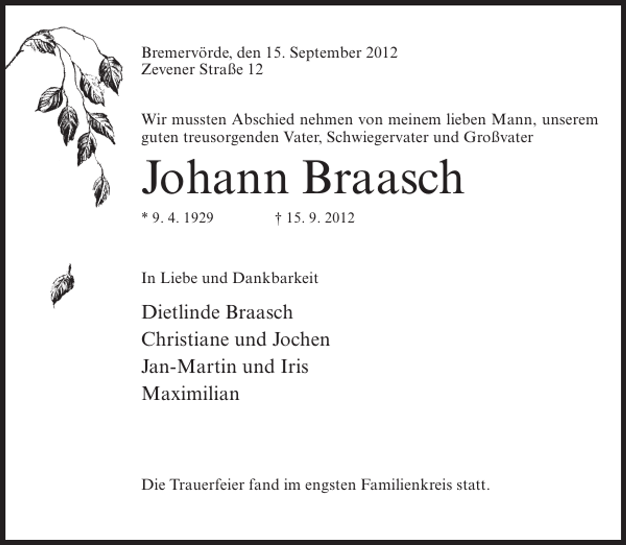 <p>Bremervörde, den 15. September 2012<br />Zevener Straße 12<br />Wir mussten Abschied nehmen von meinem lieben Mann, unserem<br />guten treusorgenden Vater, Schwiegervater und Großvater</p><p>Johann Braasch<br />* 9. 4. 1929</p><p>† 15. 9. 2012</p><p>In Liebe und Dankbarkeit</p><p>Dietlinde Braasch<br />Christiane und Jochen<br />Jan-Martin und Iris<br />Maximilian</p><p>Die Trauerfeier fand im engsten Familienkreis statt.</p>
