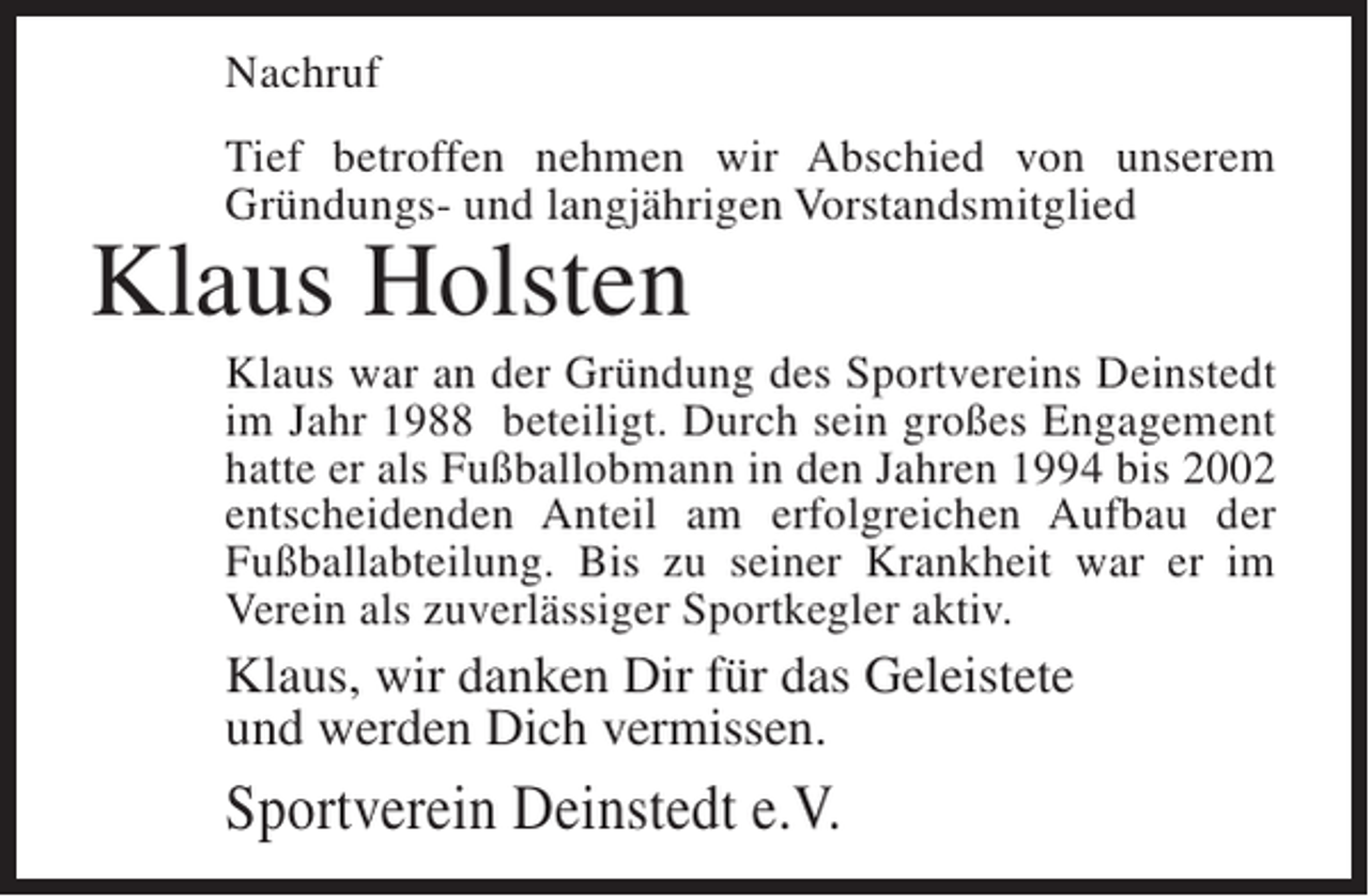 <p>Nachruf<br />Tief betroffen nehmen wir Abschied von unserem<br />Gründungs- und langjährigen Vorstandsmitglied</p><p>Klaus Holsten</p><p>Klaus war an der Gründung des Sportvereins Deinstedt<br />im Jahr 1988 beteiligt. Durch sein großes Engagement<br />hatte er als Fußballobmann in den Jahren 1994 bis 2002<br />entscheidenden Anteil am erfolgreichen Aufbau der<br />Fußballabteilung. Bis zu seiner Krankheit war er im<br />Verein als zuverlässiger Sportkegler aktiv.</p><p>Klaus, wir danken Dir für das Geleistete<br />und werden Dich vermissen.</p><p>Sportverein Deinstedt e.V.</p>