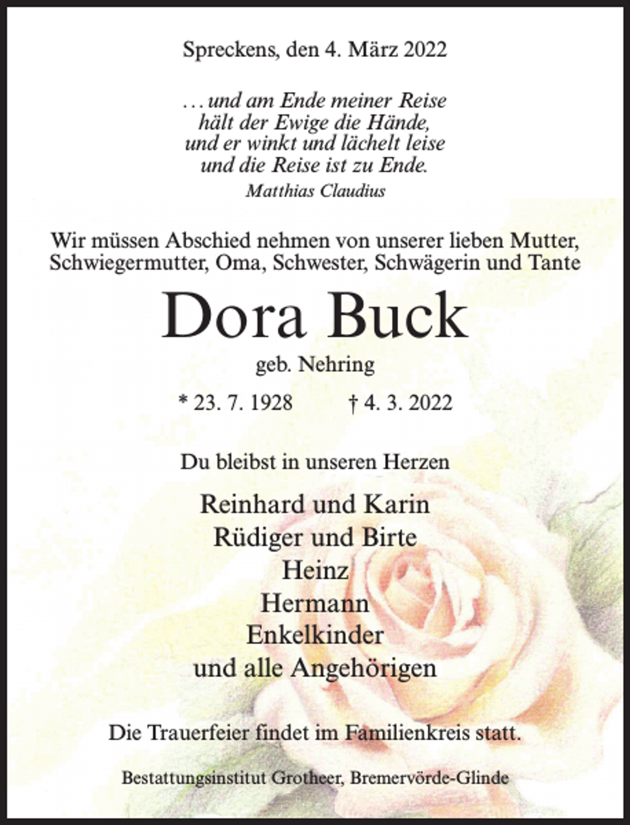 <p>Spreckens, den 4. März 2022<br />...und am Ende meiner Reise<br />hält der Ewige die Hände,<br />und er winkt und lächelt leise­<br />und die Reise ist zu Ende.<br />Matthias Claudius</p><p>Wir müssen Abschied nehmen von unserer lieben Mutter,<br />Schwiegermutter, Oma, Schwester, Schwägerin und Tante</p><p>Dora Buck<br />geb. Nehring</p><p>* 23. 7. 1928 † 4. 3. 2022<br />Du bleibst in unseren Herzen</p><p>Reinhard und Karin<br />Rüdiger und Birte<br />Heinz<br />Hermann<br />Enkelkinder<br />und alle Angehörigen<br />Die Trauerfeier findet im Familienkreis statt.<br />Bestattungsinstitut Grotheer, Bremervörde-Glinde</p>