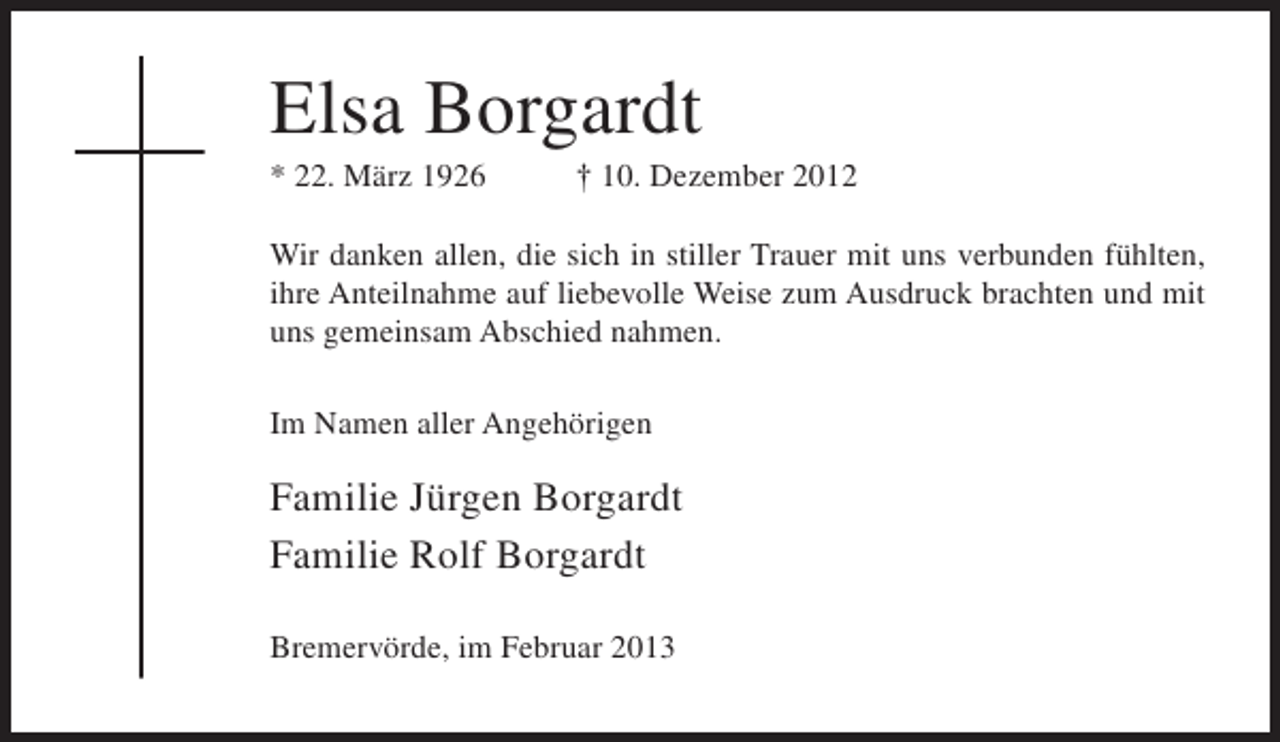 <p>Elsa Borgardt<br />* 22. März 1926</p><p>† 10. Dezember 2012</p><p>Wir danken allen, die sich in stiller Trauer mit uns verbunden fühlten,<br />ihre Anteilnahme auf liebevolle Weise zum Ausdruck brachten und mit<br />uns gemeinsam Abschied nahmen.<br />Im Namen aller Angehörigen</p><p>Familie Jürgen Borgardt<br />Familie Rolf Borgardt<br />Bremervörde, im Februar 2013</p>