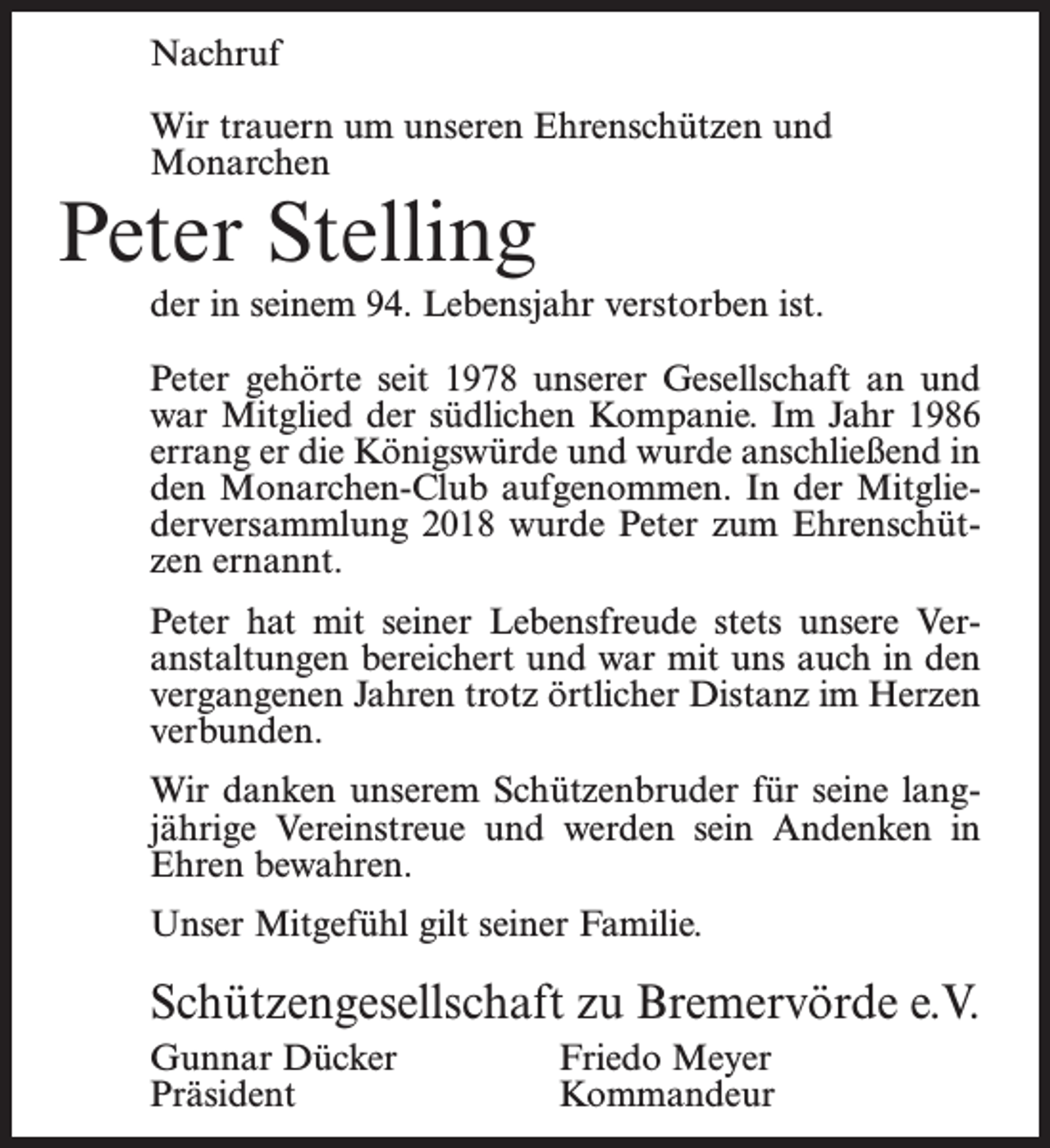 <p>Nachruf<br />Wir trauern um unseren Ehrenschützen und<br />Monarchen</p><p>Peter Stelling</p><p>der in seinem 94. Lebensjahr verstorben ist.<br />Peter gehörte seit 1978 unserer Gesellschaft an und<br />war Mitglied der südlichen Kompanie. Im Jahr 1986<br />errang er die Königswürde und wurde anschließend in<br />den Monarchen-Club aufgenommen. In der Mitgliederversammlung 2018 wurde Peter zum Ehrenschützen ernannt.<br />Peter hat mit seiner Lebensfreude stets unsere Veranstaltungen bereichert und war mit uns auch in den<br />vergangenen Jahren trotz örtlicher Distanz im Herzen<br />verbunden.<br />Wir danken unserem Schützenbruder für seine langjährige Vereinstreue und werden sein Andenken in<br />Ehren bewahren.<br />Unser Mitgefühl gilt seiner Familie.</p><p>Schützengesellschaft zu Bremervörde e.V.<br />Gunnar Dücker<br />Friedo Meyer<br />Präsident Kommandeur</p>