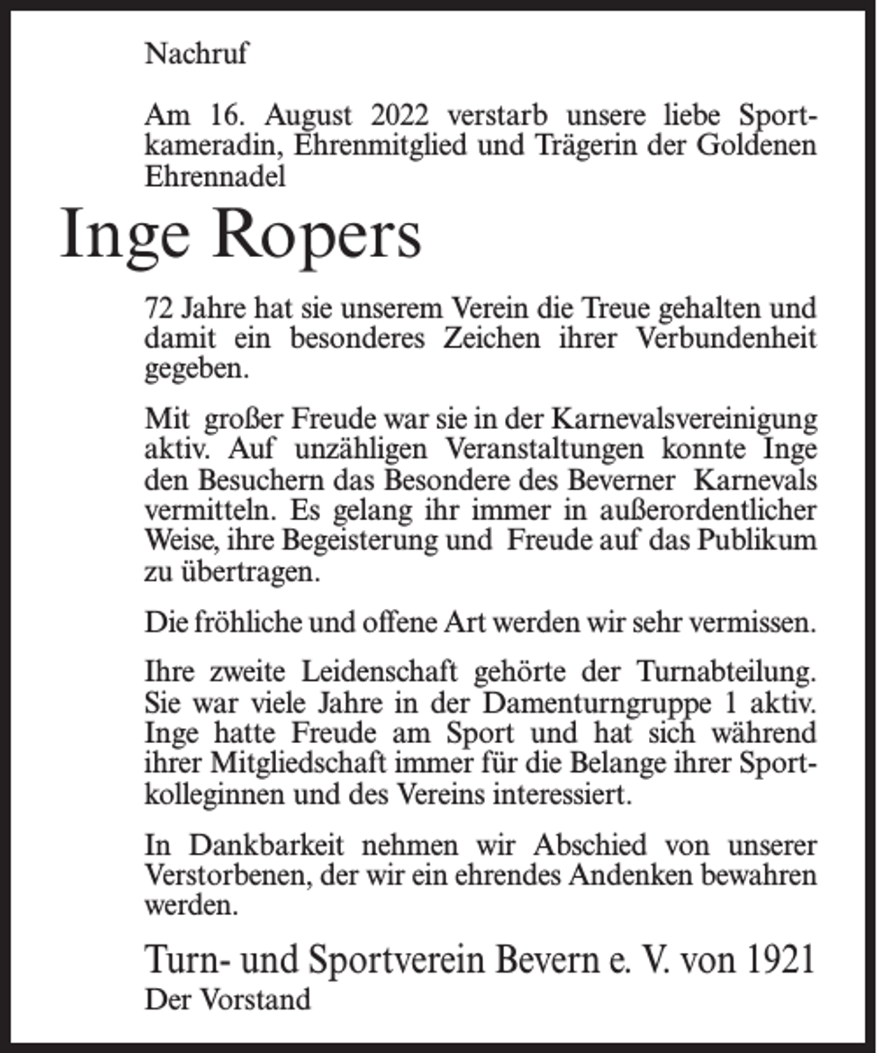 <p>Nachruf<br />Am 16. August 2022 verstarb unsere liebe Sportkameradin, Ehrenmitglied und Trägerin der Goldenen<br />Ehrennadel</p><p>Inge Ropers</p><p>72 Jahre hat sie unserem Verein die Treue gehalten und<br />damit ein besonderes Zeichen ihrer Verbundenheit<br />gegeben.<br />Mit großer Freude war sie in der Karnevalsvereinigung<br />aktiv. Auf unzähligen Veranstaltungen konnte Inge<br />den Besuchern das Besondere des Beverner Karnevals<br />vermitteln. Es gelang ihr immer in außerordentlicher<br />Weise, ihre Begeisterung und Freude auf das Publikum<br />zu übertragen.<br />Die fröhliche und offene Art werden wir sehr vermissen.<br />Ihre zweite Leidenschaft gehörte der Turnabteilung.<br />Sie war viele Jahre in der Damenturngruppe 1 aktiv.<br />Inge hatte Freude am Sport und hat sich während<br />ihrer Mitgliedschaft immer für die Belange ihrer Sportkolleginnen und des Vereins interessiert.<br />In Dankbarkeit nehmen wir Abschied von unserer<br />Verstorbenen, der wir ein ehrendes Andenken bewahren<br />werden.</p><p>Turn- und Sportverein Bevern e. V. von 1921<br />Der Vorstand</p>