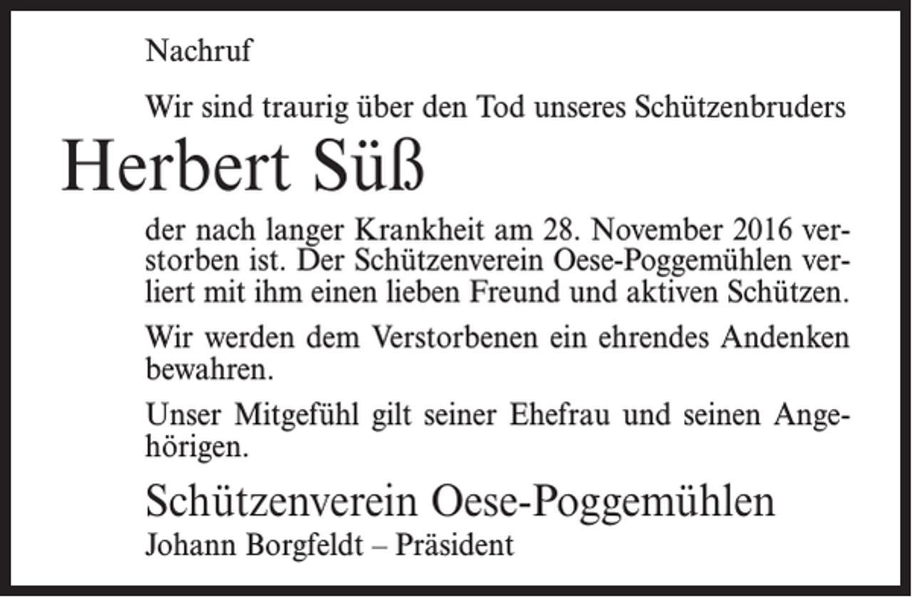 <p>Nachruf<br />Wir sind traurig über den Tod unseres Schützenbruders</p><p>Herbert Süß</p><p>der nach langer Krankheit am 28. November 2016 verstorben ist. Der Schützenverein Oese-Poggemühlen verliert mit ihm einen lieben Freund und aktiven Schützen.<br />Wir werden dem Verstorbenen ein ehrendes Andenken<br />bewahren.<br />Unser Mitgefühl gilt seiner Ehefrau und seinen Angehörigen.</p><p>Schützenverein Oese-Poggemühlen<br />Johann Borgfeldt – Präsident</p>