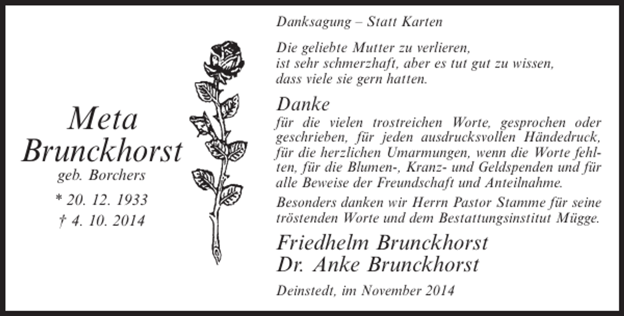 <p>Danksagung – Statt Karten<br />Die geliebte Mutter zu verlieren,<br />ist sehr schmerzhaft, aber es tut gut zu wissen,<br />dass viele sie gern hatten.</p><p>Meta<br />Brunckhorst<br />geb. Borchers</p><p>* 20. 12. 1933<br />† 4. 10. 2014</p><p>Danke</p><p>für die vielen trostreichen Worte, gesprochen oder<br />geschrieben, für jeden ausdrucksvollen Händedruck,<br />für die herzlichen Umarmungen, wenn die Worte fehlten, für die Blumen-, Kranz- und Geldspenden und für<br />alle Beweise der Freundschaft und Anteilnahme.<br />Besonders danken wir Herrn Pastor Stamme für seine<br />tröstenden Worte und dem Bestattungsinstitut Mügge.</p><p>Friedhelm Brunckhorst<br />Dr. Anke Brunckhorst<br />Deinstedt, im November 2014</p>
