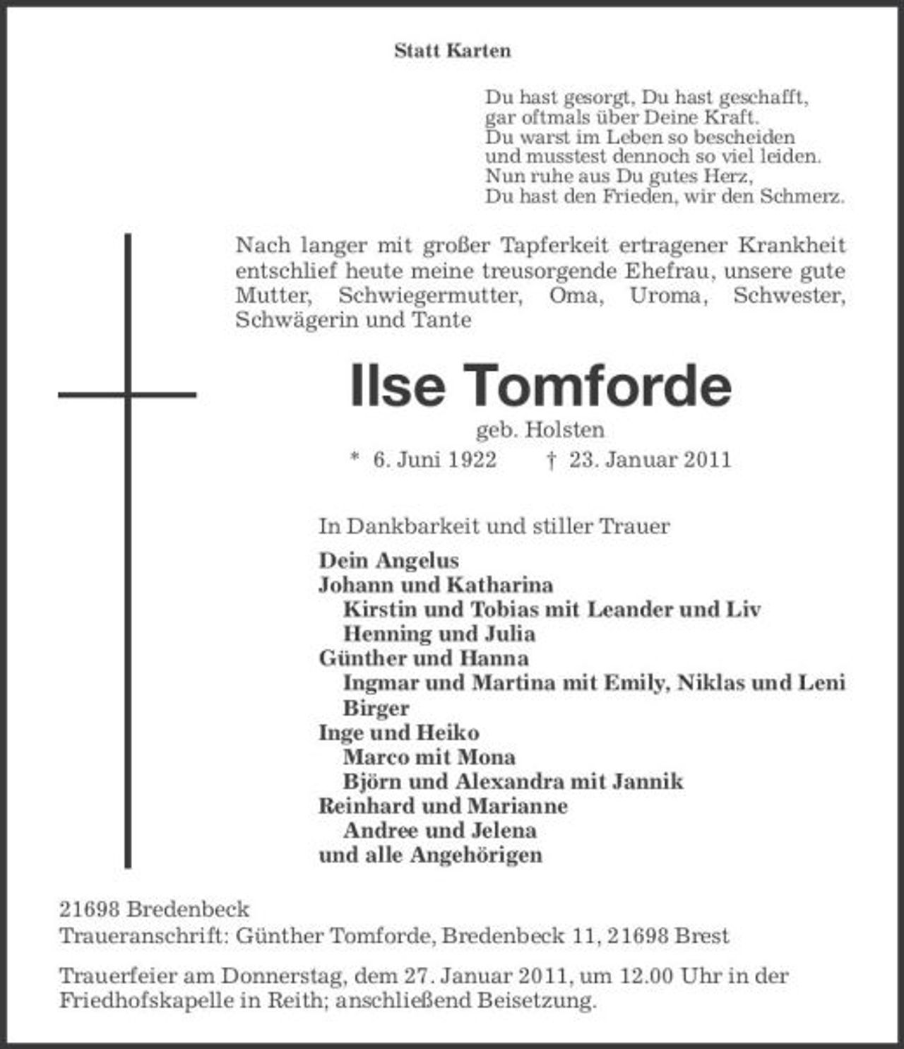 <p>Statt Karten Du hast gesorgt, Du hast geschafft, gar oftmals über Deine Kraft. Du warst im Leben so bescheiden und musstest dennoch so viel leiden. Nun ruhe aus Du gutes Herz, Du hast den Frieden, wir den Schmerz.</p><p>Nach langer mit großer Tapferkeit ertragener Krankheit entschlief heute meine treusorgende Ehefrau, unsere gute Mutter, Schwiegermutter, Oma, Uroma, Schwester, Schwägerin und Tante</p><p>geb. Holsten * 6. Juni 1922 † 23. Januar 2011 In Dankbarkeit und stiller Trauer Dein Angelus Johann und Katharina Kirstin und Tobias mit Leander und Liv Henning und Julia Günther und Hanna Ingmar und Martina mit Emily, Niklas und Leni Birger Inge und Heiko Marco mit Mona Björn und Alexandra mit Jannik Reinhard und Marianne Andree und Jelena und alle Angehörigen 21698 Bredenbeck Traueranschrift: Günther Tomforde, Bredenbeck 11, 21698 Brest Trauerfeier am Donnerstag, dem 27. Januar 2011, um 12.00 Uhr in der Friedhofskapelle in Reith; anschließend Beisetzung.</p><p>Ilse Tomforde</p>