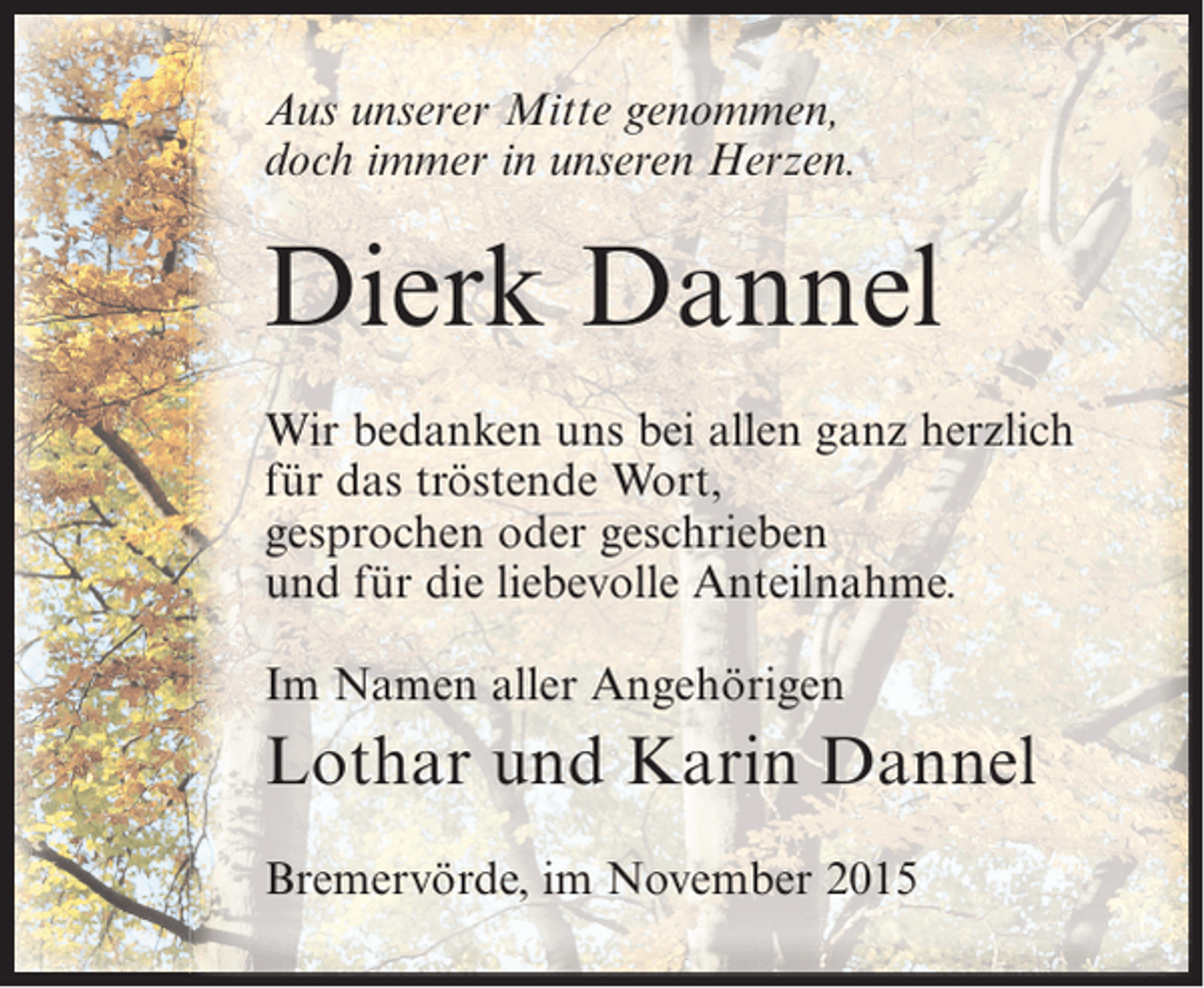 <p>Aus unserer Mitte genommen,<br />doch immer in unseren Herzen.</p><p>Dierk Dannel<br />Wir bedanken uns bei allen ganz herzlich<br />für das tröstende Wort,<br />gesprochen oder geschrieben<br />und für die liebevolle Anteilnahme.<br />Im Namen aller Angehörigen</p><p>Lothar und Karin Dannel<br />Bremervörde, im November 2015</p>