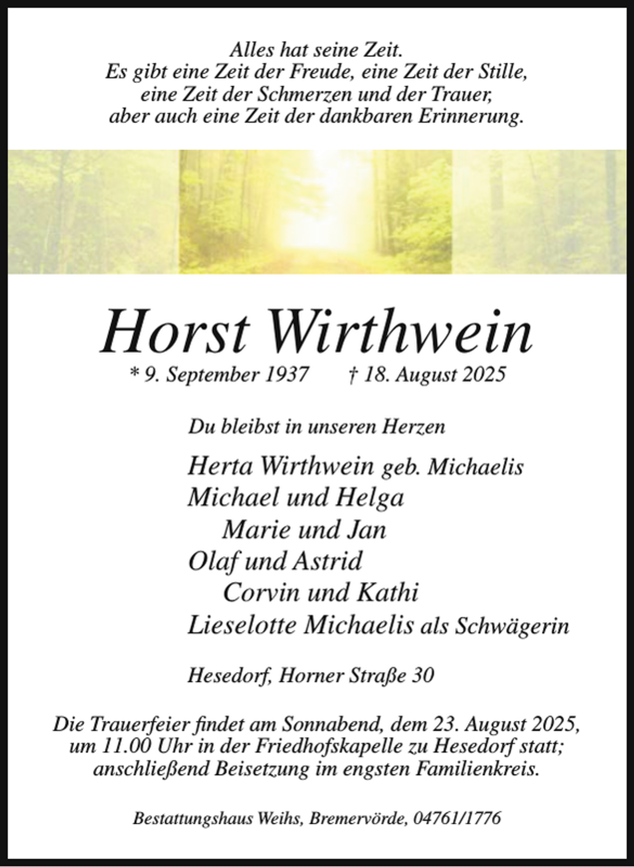 <p>Alles hat seine Zeit.<br />Es gibt eine Zeit der Freude, eine Zeit der Stille,<br />eine Zeit der Schmerzen und der Trauer,<br />aber auch eine Zeit der dankbaren Erinnerung.</p><p>Horst Wirthwein<br />* 9. September 1937</p><p>† 18. August 2025</p><p>Du bleibst in unseren Herzen</p><p>Herta Wirthwein geb. Michaelis<br />Michael und Helga<br />Marie und Jan<br />Olaf und Astrid<br />Corvin und Kathi<br />Lieselotte Michaelis als Schwägerin<br />Hesedorf, Horner Straße 30<br />Die Trauerfeier findet am Sonnabend, dem 23. August 2025,<br />um 11.00 Uhr in der Friedhofskapelle zu Hesedorf statt;<br />anschließend Beisetzung im engsten Familienkreis.<br />Bestattungshaus Weihs, Bremervörde, 04761/1776</p>