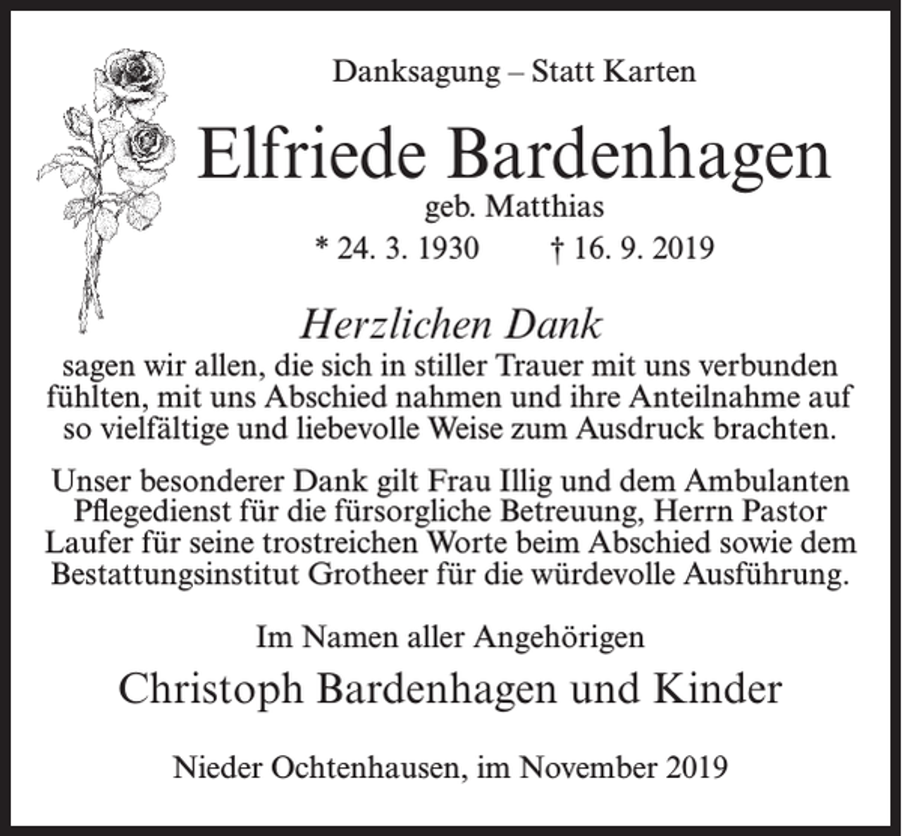 <p>Danksagung – Statt Karten</p><p>Elfriede Bardenhagen<br />geb. Matthias<br />* 24. 3. 1930<br />† 16. 9. 2019</p><p>Herzlichen Dank</p><p>sagen wir allen, die sich in stiller Trauer mit uns verbunden<br />fühlten, mit uns Abschied nahmen und ihre Anteilnahme auf<br />so vielfältige und liebevolle Weise zum Ausdruck brachten.<br />Unser besonderer Dank gilt Frau Illig und dem Ambulanten<br />Pflegedienst für die fürsorgliche Betreuung, Herrn Pastor<br />Laufer für seine trostreichen Worte beim Abschied sowie dem<br />Bestattungsinstitut Grotheer für die würdevolle Ausführung.<br />Im Namen aller Angehörigen</p><p>Christoph Bardenhagen und Kinder<br />Nieder Ochtenhausen, im November 2019</p>