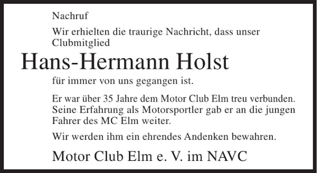 <p>Nachruf<br />Wir erhielten die traurige Nachricht, dass unser<br />Clubmitglied</p><p>Hans-Hermann Holst<br />für immer von uns gegangen ist.<br />Er war über 35 Jahre dem Motor Club Elm treu verbunden.<br />Seine Erfahrung als Motorsportler gab er an die jungen<br />Fahrer des MC Elm weiter.<br />Wir werden ihm ein ehrendes Andenken bewahren.</p><p>Motor Club Elm e. V. im NAVC</p>