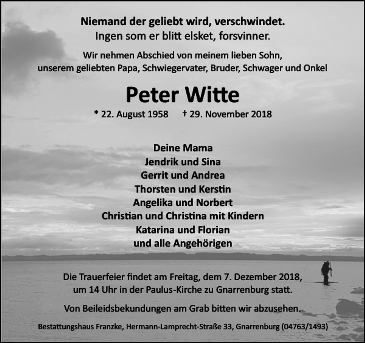 <p>Niemand der geliebt wird, verschwindet.<br />Ingen som er blitt elsket, forsvinner.<br />Wir nehmen Abschied von meinem lieben Sohn,<br />unserem geliebten Papa, Schwiegervater, Bruder, Schwager und Onkel</p>
<p>Peter Witte<br />* 22. August 1958</p>
<p>† 29. November 2018</p>
<p>Deine Mama<br />Jendrik und Sina<br />Gerrit und Andrea<br />Thorsten und Kerstin<br />Angelika und Norbert<br />Christian und Christina mit Kindern<br />Katarina und Florian<br />und alle Angehörigen<br />Die Trauerfeier ﬁndet am Freitag, dem 7. Dezember 2018,<br />um 14 Uhr in der Paulus­Kirche zu Gnarrenburg statt.<br />Von Beileidsbekundungen am Grab bitten wir abzusehen.<br />Bestattungshaus Franzke, Hermann­Lamprecht­Straße 33, Gnarrenburg (04763/1493)</p>